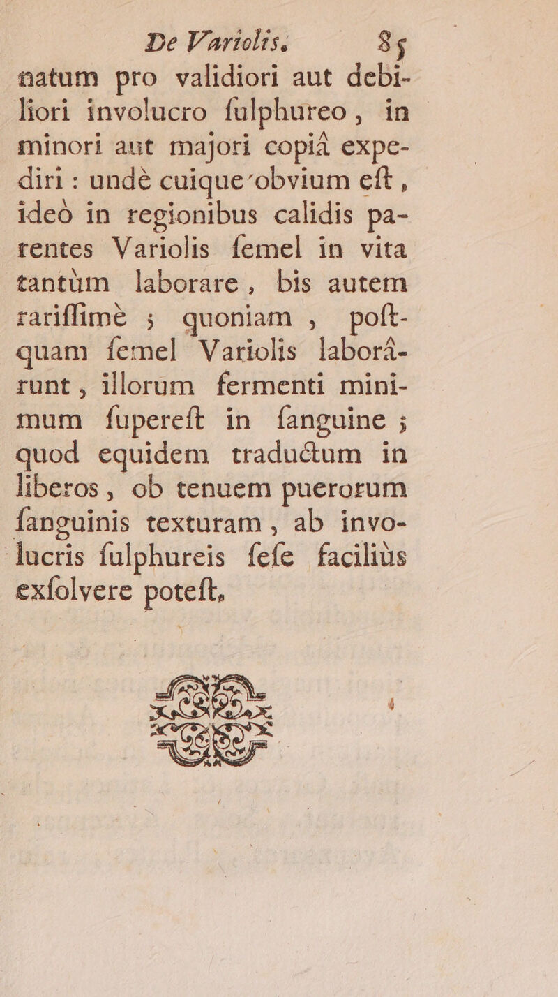 natum pro validiori aut debi- liori involucro fulphureo, in minori aut majori copiá expe- diri : undé cuique'obvium eft , ideó in regionibus calidis pa- rentes Variolis femel in vita tantüm laborare, bis autem rarffüne ; quoniam , poft. quam íemel Variolis labori- runt, illorum fermenti mini- mum fÍupereft in fanguine ; quod equidem traductum in liberos, ob tenuem puerorum fanguinis texturam , ab invo- lucris fulphureis fefe facilius exfolvere poteft, »