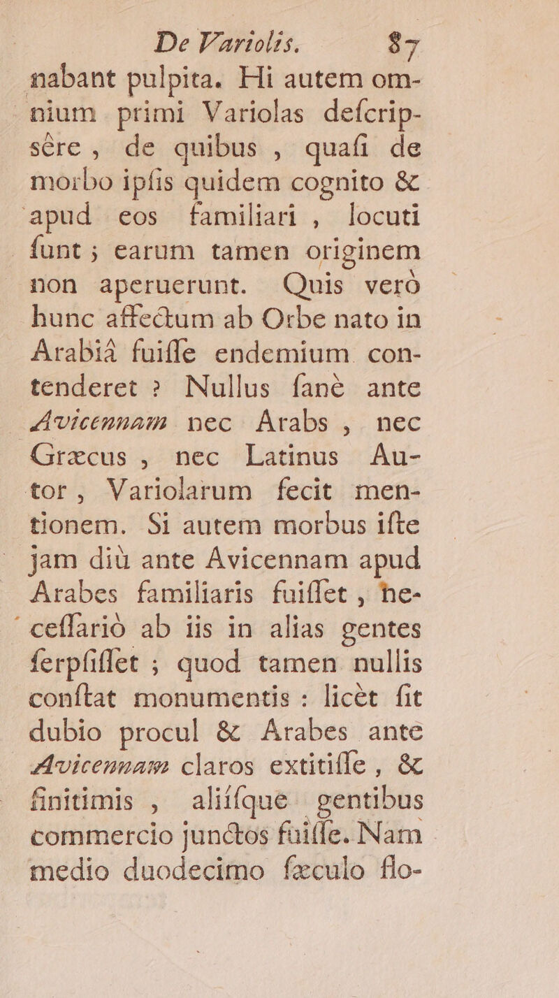 nabant pulpita. Hi autem om- nium primi Variolas deícrip- sére , de quibus , quafi de morbo ipfis quidem cognito &amp; apud eos familiar , locuti funt; earum tamen originem non aperuerunt. Quis veró hunc affectum ab O:be nato in Arabià fuiffe endemium . con- tenderet ? Nullus fané ante Avicennam nec. Arabs ,. nec Graecus , nec Latinus Au- tor, Variolarum fecit men- tionem. Si autem morbus ifte jam diü ante Avicennam apud Arabes familiaris fuiffet , he- 'ceffarió ab iis in alias gentes ferpfiffet ; quod tamen nullis conftat monumentis : licét fit dubio procul &amp; Arabes ante Avicenzam claros extitiffe , &amp; finitimis , aliííque | gentibus commercio junctos füilfe. Nam medio duodecimo fxculo flo-