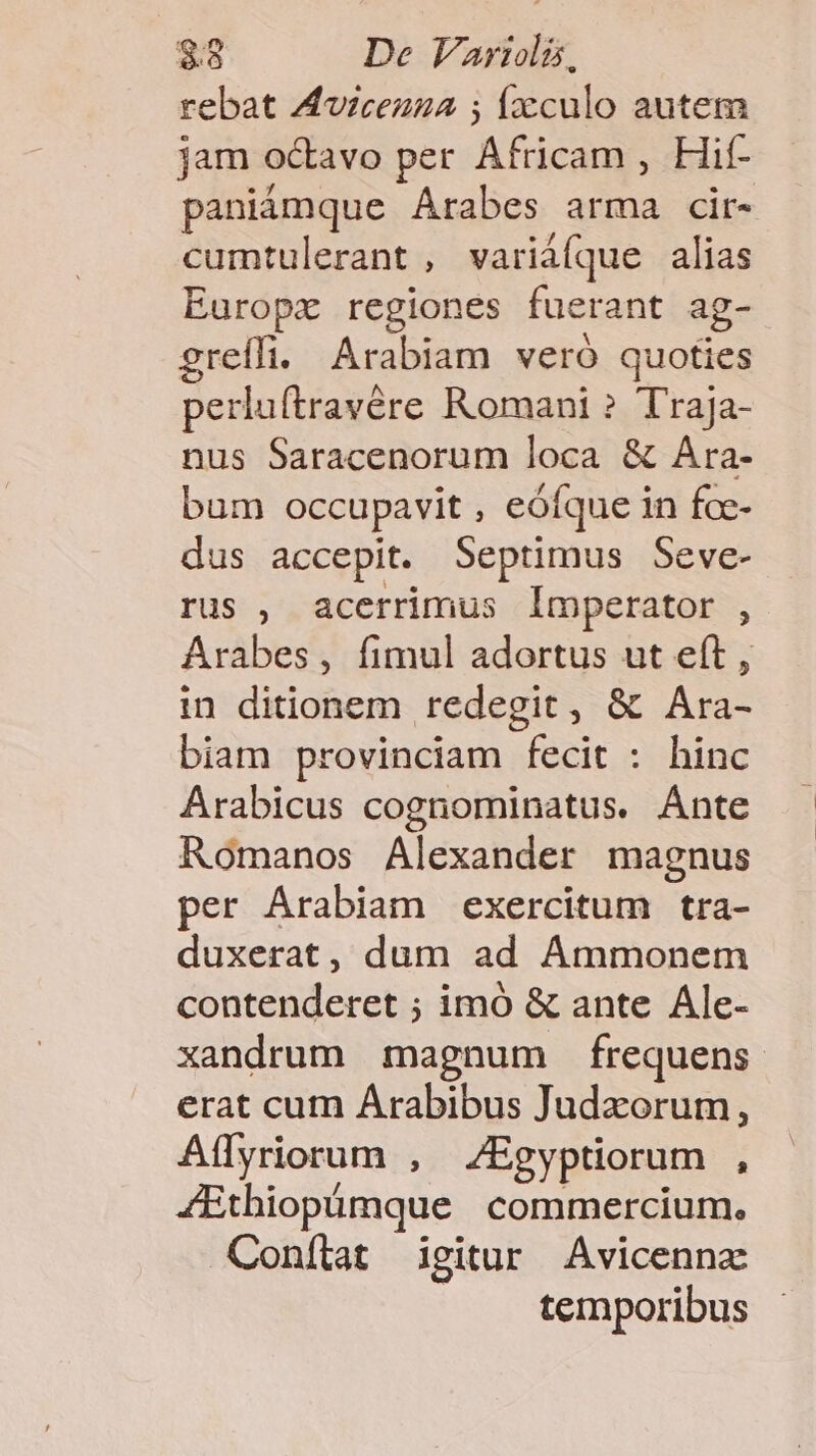 rebat Avzcezza ; fxculo autem jam octavo per Afiam Hit- paniámque Arabes arma cir- cumtulerant , variá(que alias Europx regiones fuerant ag- greífi. Arabiam veró quoties perluftravére Romani ? Traja- nus Saracenorum loca &amp; Ara- bum occupavit , eóíque in foe- dus accepit. Septimus Seve- rus , acerrimus Imperator , Arabes, fimul adortus ut eft , in ditionem redegit, &amp; Ara- biam provinciam fecit : hinc Arabicus cognominatus. Ánte Romanos Alexander magnus per Arabiam exercitum tra- duxerat, dum ad Ammonem contenderet ; imó &amp; ante Ale- xandrum magnum frequens erat cum Arabibus Judzorum, Aflyriorum , 4Egyptiorum , 4Ethiopümque. commercium. Conílat igitur Avicennae temporibus