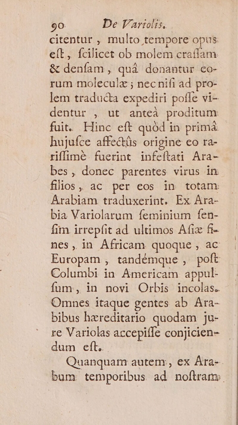 citentur , multo tempore opis e(t, fcilicet ob molem craffam &amp; deníam , quà donantur co- rum moleculz ; nec nifi ad pro- lem traducta expediri pofle vi- dentur , ut anteà proditum fuit. Hinc eft quód in primà hujuíce affe&amp;üs origine co ra- riffimé. fuerint infeftati Ara- bes, donec parentes virus in filios, ac per eos in totam Arabiam traduxerint. Ex Ara- bia Variolarum feminium fen- fim irrepfit ad ultimos Afix fi- nes, in Africam quoque , ac Europam , tandémque , poft Columbi in Americam appul- fum, in novi Orbis incolas. Omnes itaque gentes ab. Ara- bibus hereditario quodam ju- re Variolas accepiíle conjicien- dum eft. Quanquam autem , ex Ára-- bum: temporibus ad noftram: