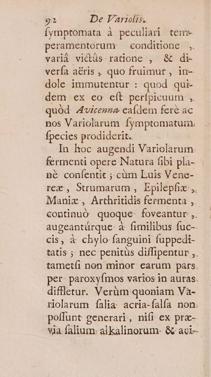o» De aridis. íymptomata à peculiari tem- peramentoram conditone ,. varià vicdtüs ratione , &amp; dt verfa aéris ,. quo fruimut , in- dole immutentur : quod qui- dem ex eo eít perípicuum , quód 4vicemza eaídem fere ac nos Variolarum fymptomatuin. fpecies prodiderit. In hoc augendi Variolarum fermenti opere Natura fibi pla- né confentit ; cüm Luis Vene- rez, Strumarum , Epilepfix- ,. Manix, Arthritidis fermenta , continuó quoque- foveantur:,. augeanturque- à fimilibus fuc-- cis, à chylo fanguini fuppedi- tatis ;: nec penitus diffipentur ,. tametíi non minor earum pars. per paroxyfmos varios in auras. diffletur. Verüm quoniam Và- riolarum falia. acria-falía non. poffunt generari, nifi ex pra- via.falium: alkalinorum- &amp; aci.