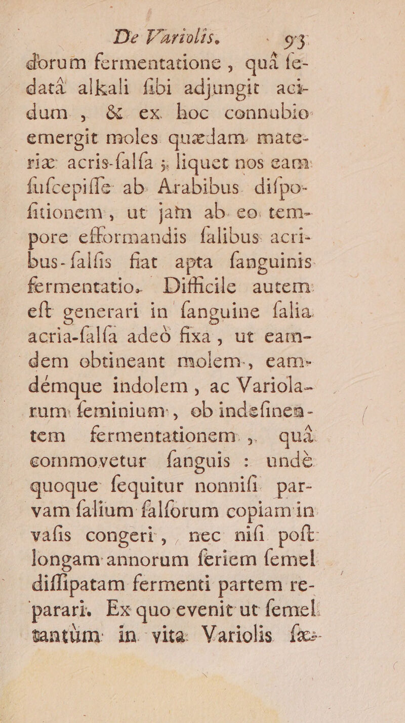 De Varivlis, | 93: dorum fermentatione , quà fe- dati alkali fibi adjungit aci dum , &amp; ex hoc connubio emergit moles. quzdam. mate- ria: acris-falfa 5 liquet nos eam: fuícepilíz ab. Arabibus. difpo- fiionem, ut Jam ab. eo tem- pore efformandis falibus: acri- bus-íalfs fiat apta fanguinis fermentatio. Difhlcile autem: eft generari in fanguine falia. acria-falía adeó fixa, ut eam- dem obtineant molem., eam- démque indolem , ac Variola- rum: feminiumr , ob indefinea- tem fermentationem. ,,. quà commovetur fanguis : unde quoque fequitur nonnifi. par vam falium falforum copiam in vafis congeri, | nec nifi poft longam annorum feriem femel diffipatam fermenti partem re- parari. Ex quo evenit ut femel. tantüm. in vite Variolis fa
