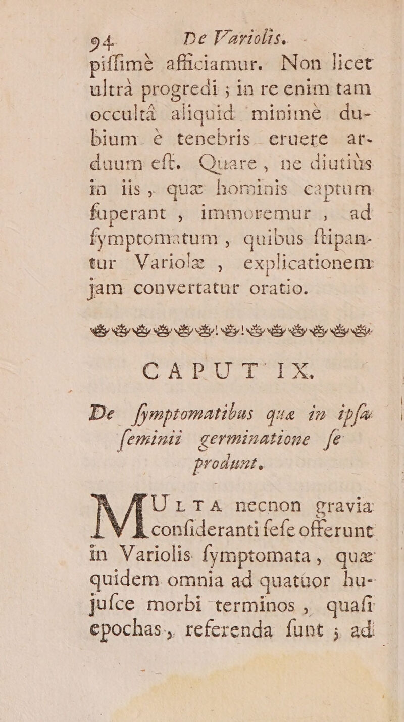 piffimé affüiciamur. Non licet ultrà progredi ; in re enim tam occultà aliquid minime du- bium e tenebris eruere ar- duum eft. Quare, ne diutiüs i) lis, qux hominis captum fuperant , immoremur , ad Íymptomatum , quibus ftipan- tur Variolz , explicationem jam convertatur oratio. lp Sy ty y QR ay! ry 1 y y ey y ir Bono id 196 M ke Gel Lbs s De fymptomatibas qua in ibía feminii germinatione [e produnt. UrTaA necnon gravia confideranti fefe offerunt in Variolis fymptomata , qux quidem omnia ad quatüor hu- juíce morbi terminos ,/ quafi epochas., referenda funt ; ad E