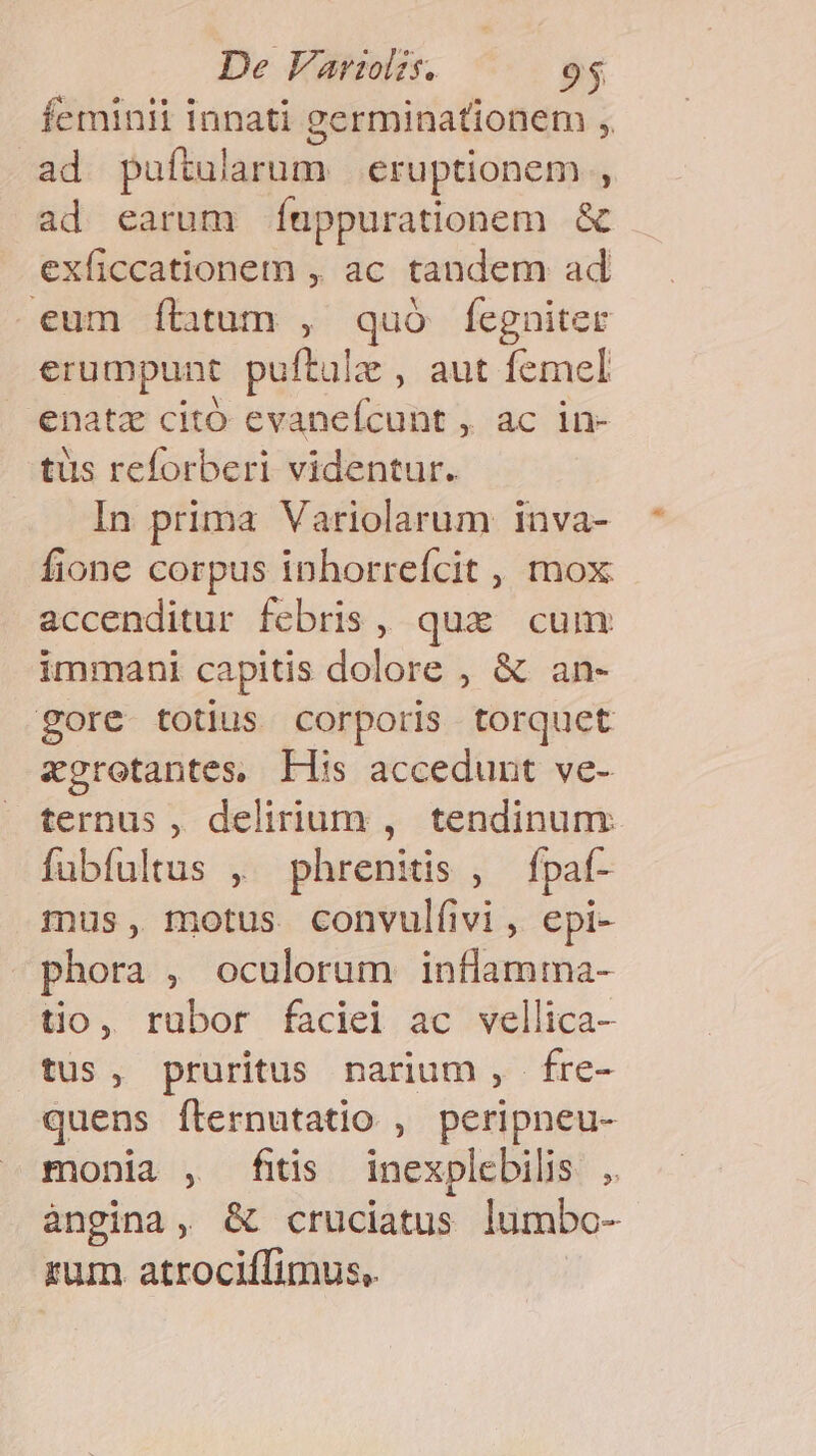 feminii innati germinationem , ad puftularum eruptionem , ad earum Ítppurationem &amp; exficcationem , ac tandem ad eum ítitum , quó fegniter erumpunt puftule , aut femel enatz citó evaneícunt , ac in- tüs reforberi videntur. In prima Variolarum inva- fione corpus inhorrefcit , mox accenditur febris, qux cum immani capitis dolore , &amp; an- gore totius corporis torquet zgroetantes, His accedunt ve- ternus , delirium , tendinum fubfultus , phrenitis , fpat- mus, motus convul(ivi, epi- phora , oculorum inflamma- tio, rubor faciel ac vellica- tus, pruritus narium , fre- quens fternutatio , peripneu- monia , fiis inexplebilis , àngina, &amp; cruciatus lumbo- zum atrociffimus,.