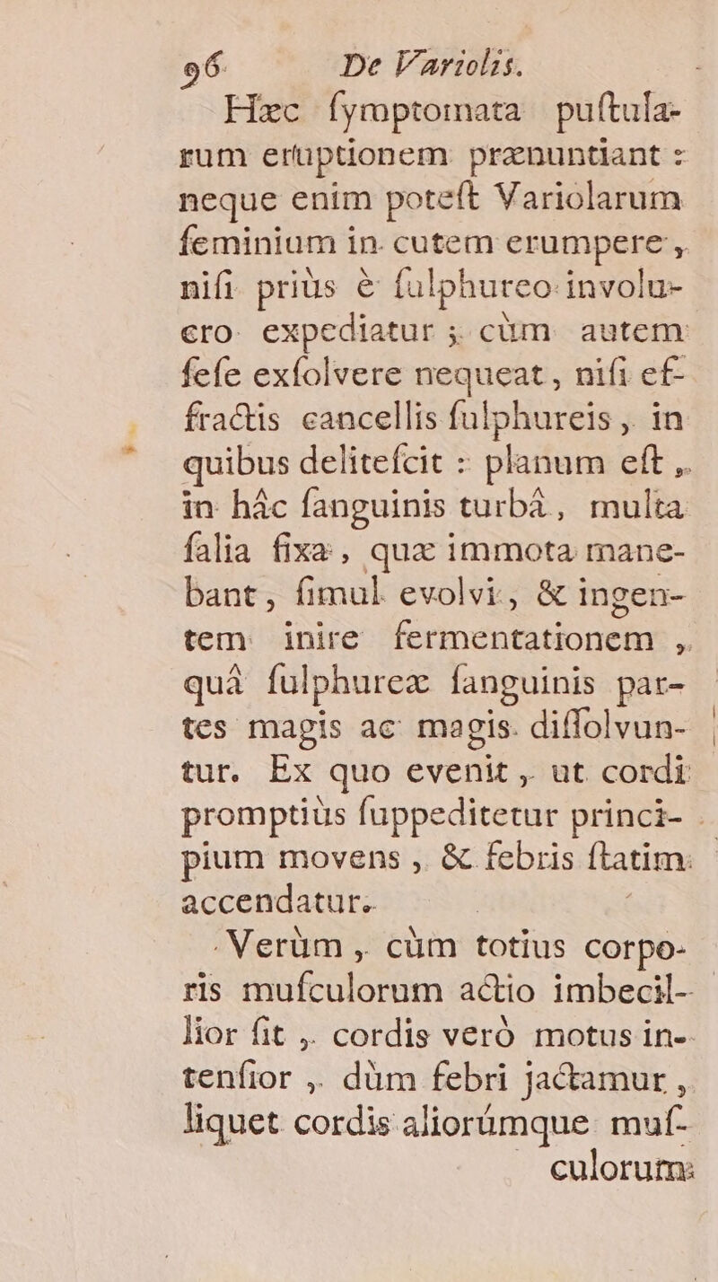 Fixc Íymptomata puftula- rum erüptionem pranuntiant : neque enim poteft Variolarum feminium in. cutem erumpere ,. nifi prius e ful phureo involu- cro expediatur ; cüm autem fefe exfolvere nequeat , nifi ef- fra&amp;is cancellis fulphureis ,. in quibus delitefcit : planum eft ,. in hác fanguinis. turba, multa falia fixa , qua immota mane- bant, fimul evolvi, &amp; ingen- tem: inire fermentationem ,. quà fulphurez fanguinis pat- tes magis ac magis. diffolvun- tur. Ex quo T , ut cordi promptiüs fuppeditetur princi- . pium movens ,. &amp; febris ftatim. accendatur.. . Verüm , cüm totius corpo- ris mufculorum actio imbeci- lior fit ,. cordis veró motus in-- tenfior ,. düm febri jactamur , liquet cordis aliorümque. muf- culorum: