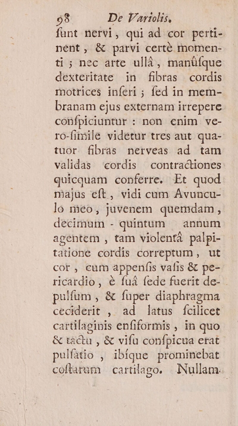 funt nervi , qui ad cor perti- nent, &amp; parvi certé momen- ti ; nec arte ullá, manüfque dexteritate in fibras cordis motrices inferi ; fed in mem- branam ejus externam irrepere confpiciuntur : non enim ve- ro-fimilé videtur tres aut qua- tuor fibras nerveas ad tam validas cordis contractiones: quicquam conferre, Et quod. majus eft, vidi cam Avuncu- lo meo, juvenem quemdam , decimum - quintum — annum agentem , tam violentà palpi- tatione cordis correptum , ut cor, cum appenfis valis &amp; pe- ricardio, e fuá fede fuerit de- - pulfum , &amp; fuper diaphragma cedidesit , ad latus fcilicet cartilagipis enfiformis , in quo &amp; tactu , &amp; vifa confpicua erat pulfatio , ibíque prominebat coffarim cartilago, — Nullam.