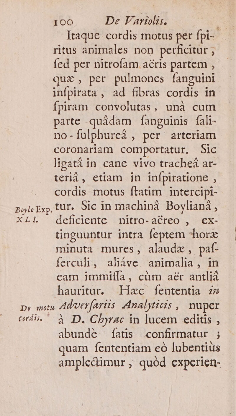 Itaque cordis motus per fpi-- ritus animales non perficitur , fed per nitrofam aéris partem ,— quz , per pulmones fanguini infpirata , ad fibras cordis in fpiram convolutas, unà cum parte quádam fanguinis fali- no-fulphureà , per arteriam coronariam comportatur. Sic lipatáà in cane vivo tracheá ar- terià, etiam in infpiratione , cordis motus ftatim intercipi- pole Exp, tur. Sic in machinà Boyliani, XLI deficiente nitro-aéreo , ex- tinguuntur intra feptem horz minuta mures, alaudx, paf- ferculi, aliáve. animalia, in cam immiíía, cüm aer antliá hauritur. Hzc fententia zz pe motu Adver(ariis Analyticis , nuper erdis.^ à D. Chbyrac in lucem editis , abundé íatis confirmatur ; quam fententiam eó lubentius amplectimur, quod experien-