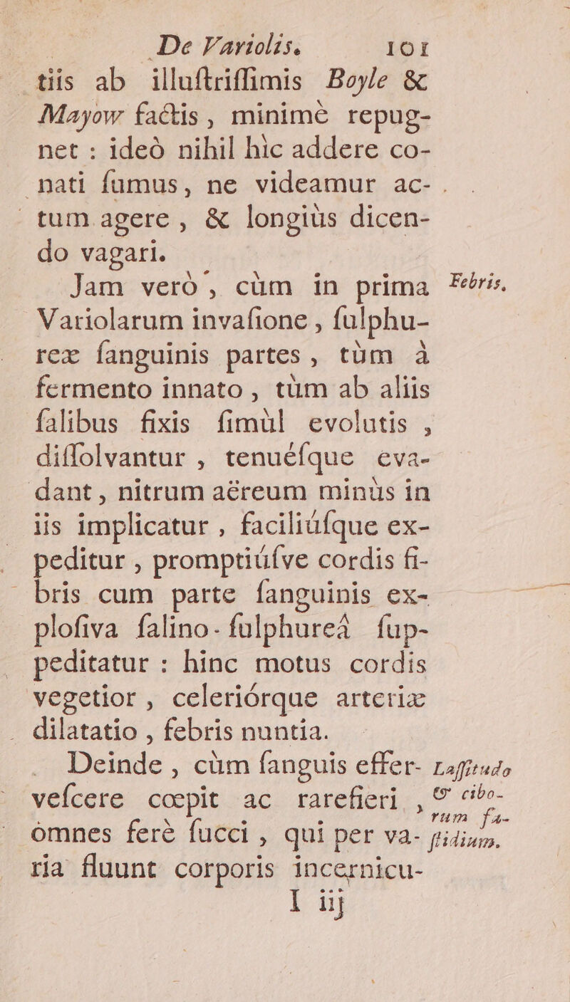 tiis ab illuftriffimis Boyle &amp; Mayow factis, minime repug- net : ideó nihil hic addere co- nati fumus, ne videamur ac- . tum agere, &amp; longius dicen- do vagari. Jam veró, cüm in prima Er. Variolarum invafione , fulphu- rex fanguinis partes, tüm à fermento innato , tüm ab aliis falibus fixis fimül evolutis , diffolvantur , tenuéfque eva- dant , nitrum aereum minüs in iis implicatur , faciliüfque ex- . peditur , promptiüíve cordis £i- bris cum parte fanguinis ex- plofiva falino- fulphureà fup- peditatur : hinc motus cordis vegetior, celeriórque artcrix . dilatatio , febris nuntia. Deinde , cüm fanguis effer- raguuz, veícere coepit ac rarefieri,, 5 Aga omnes feré fucci , qui per va. ume ria fluunt corporis incernicu-