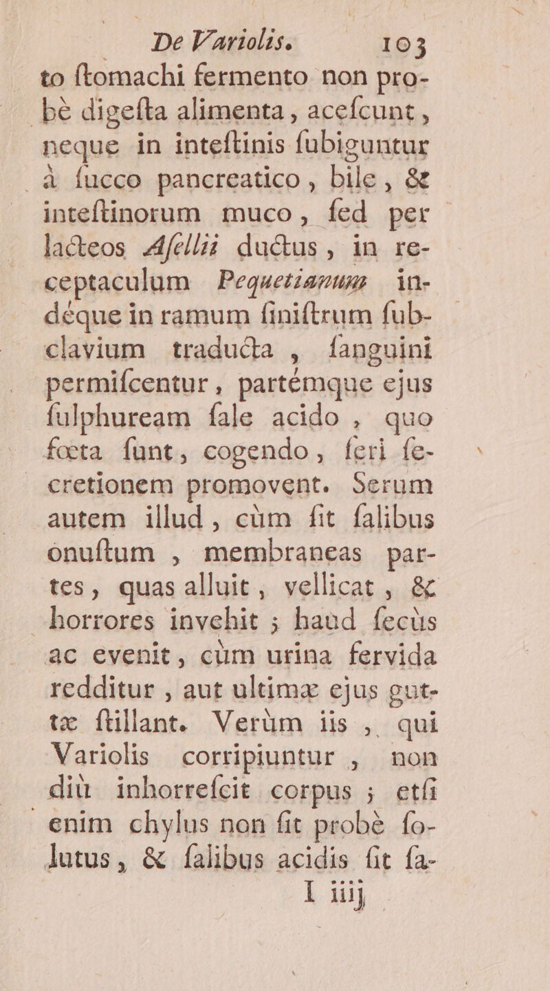 . to ftomachi fermento non pro- bé digefta alimenta , acefcunt , neque in inteftinis fubiguntur . à fucco pancreatico , bile, &amp; inteftinorum muco, Ííed per lacteos. feli ductus, in re- ceptaculum — Pequetzazums in- déque in ramum finiftrum fub- clavium traduda , [anguint permifcentur, partémque ejus fulphuream fale acido , quo foeta funt, cogendo, feri fe- cretionem promovent. Serum autem illud , cüm fit. falibus onuftum , membraneas par- tes, quas alluit, vellicat , &amp; horrores invehit ; haud íecüs ac evenit, cum urina fervida redditur , aut ultima ejus gut- tx füllant. Verüm iis ,. qui Variolis corripiuntur , non dit inhorrefcit. corpus ; etfi enim chylus non fit probé. fo- lutus, &amp; [alibus acidis fit fa-