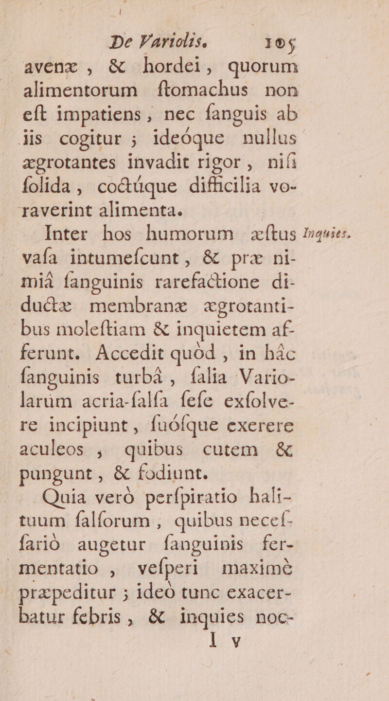 De Fartolis. 19$ avenxz , &amp; hordei, quorum alimentorum ftomachus non eft impatiens , , nec fanguis ab lis cogitur ; ideóque nullus zgrotantes invadit rigor , nifi folida , co&amp;üque P VO- raverint alimenta. Inter hos humorum ae Inquies, vaía intumefcunt , &amp; prz ni- mià fanguinis rarefactione di- duciz membranx zxgrotanti- bus moleftiam &amp; inquietem af- ferunt. Accedit quód , in hác fanguinis turbà, falia Vario- larüm acria-falía fefe exfolve- re incipiunt , fuófque exerere aculeos , quibus cutem &amp; pungunt , &amp; fodiunt. Quia veró perípiratio hali- tuum falforum , quibus necef- farió augetur fanguinis fer- 1Inentatio , veíperi maxime pra peditur ; ; ideó tunc exacer- batur febris, &amp; inquies noc- 1/w