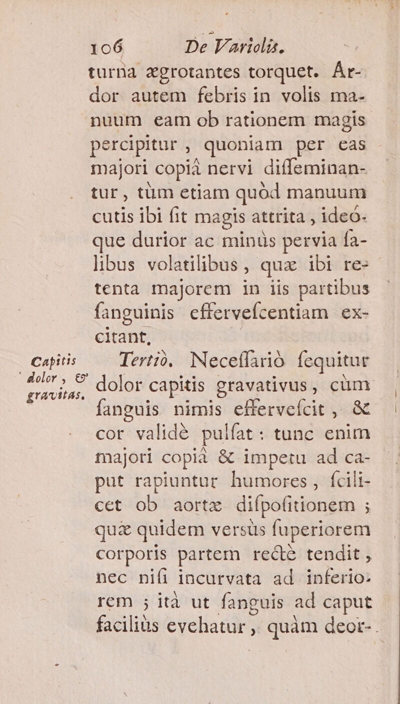 turna xgrotantes torquet. Ár- dor autem febris in volis ma- nuum eam ob rationem magis percipitur : quoniam per cas majori copià nervi diffeminan- tur, tüm etiam quód manuum cutis ibi fit magis attrita , ideó- que durior ac minus pervia Ía- libus volatilibus, quz ibi re- tenta majorem in iis partibus fanguinis eftervefcentiam ex- citant, Capitis Tertio. Neceffarió fequitur Moler» 8: dios capitis gravativus, cüm gravitas, ; RM 3 anguis nimis efferveícit ,. &amp; cor validé pul lfat: tunc enim majori copia &amp; impetu ad ca- put rapiuntur. humores , fcili- cet ob aortz difpofitionem ; qu£&amp; quidem versus fuperiorem corporis partem recté tendit , nec ni(i incurvata ad inferio- rem ; ità ut fanguis ad caput faciliüs eyeliaddt y quam deor-.