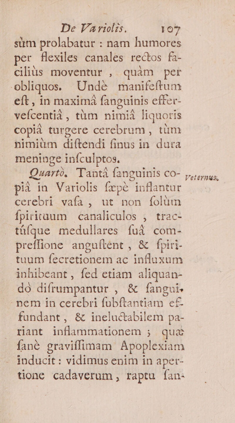 sum prolabatur : nam humores per fHexiles canales rectos fa- cilius moventur , quàm per obliquos. Undé manifeftum eft , in maximá fanguinis effer- veícentià, tüm nimiá liquoris copiá turgere cerebrum , tüm nimiüm diítendi finus in dura meninge inículptos. Quartó. Tantá fanguinis co- pià in Variolis fzpé inflantur cerebri. vafa , ut non folüm fpirituum | canaliculos , trac- tüíque medullares fui com- preffione anguftent , &amp; fpiri- tuum fecretionem ac influxum inhibeant, fed etiam aliquan- Vetern&amp;iz, - nem in cerebri fübftantiam e£ fundant, &amp; ineluctabilem pa- rant inflammationem ; quz fané graviffimam Apoplexiam inducit : vidimus enim in aper- tione cadaverum , raptu fan-