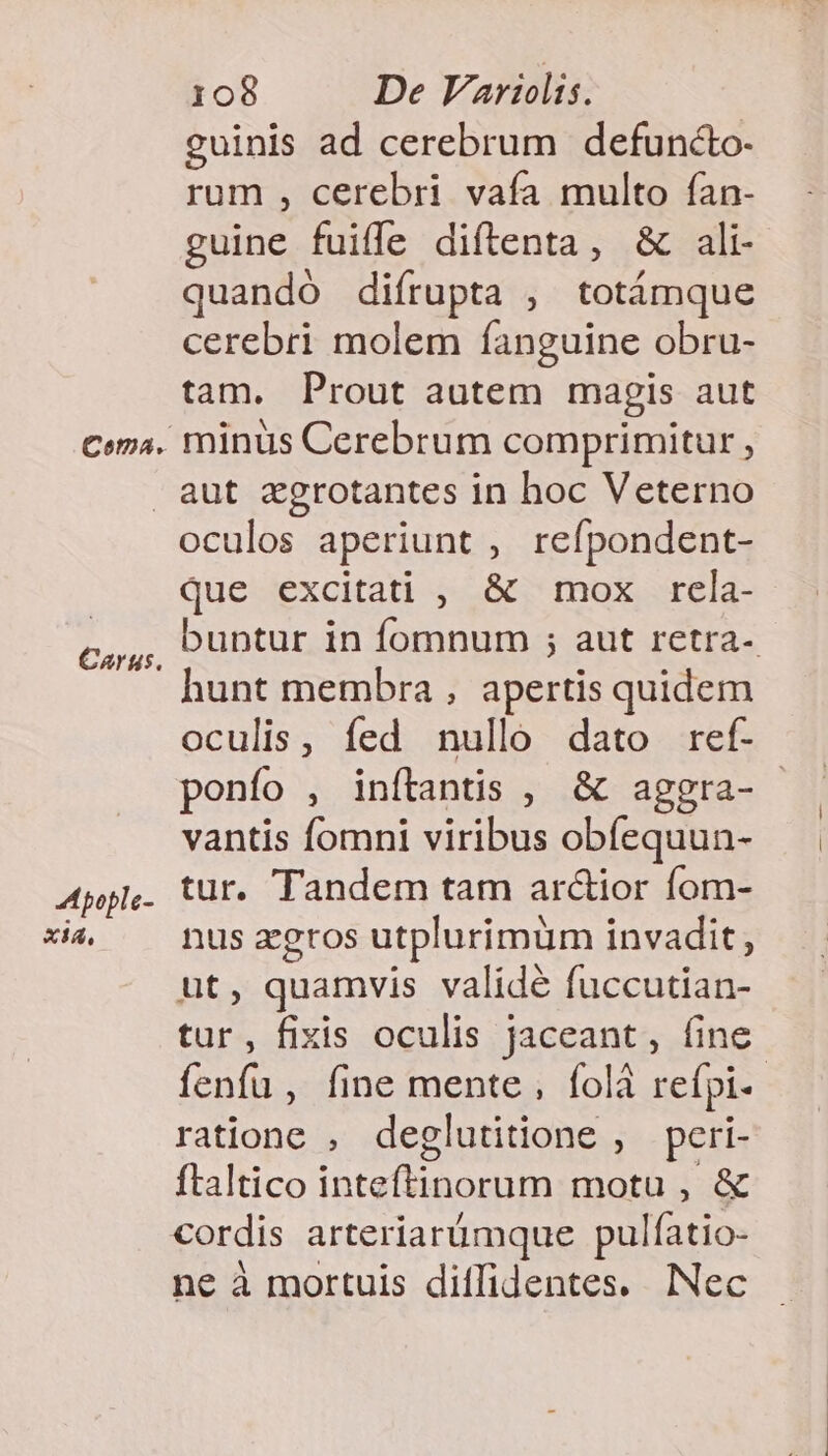 Coma. guinis ad cerebrum defuncto- rum , cerebri vafa multo fan- guine fuiffe diftenta, &amp; ali- quandó difrupta , totámque cerebri molem fanguine obru- tam. Prout autem magis aut minus Cerebrum comprimitur , Carus. A pople- xia, oculos aperiunt , refpondent- que excitati , &amp; mox rela- buntur in fomnum ; aut retra- hunt membra , apertis quidem oculis, fed nullo dato ref- ponfo , inítantis , &amp; aggra- vantis fomni viribus obfequun- tur. Tandem tam ar&amp;ior fom- nus zeros utplurimüm invadit, ut, quamvis validé fuccutian- tur, fixis oculis jaceant, fine fenfu, fine mente , folà refpi-- rationc , deglutitione , peri- ftaltico inteftinorum motu , &amp; cordis arteriarümque pulfatio- ne à mortuis diffidentes. Nec