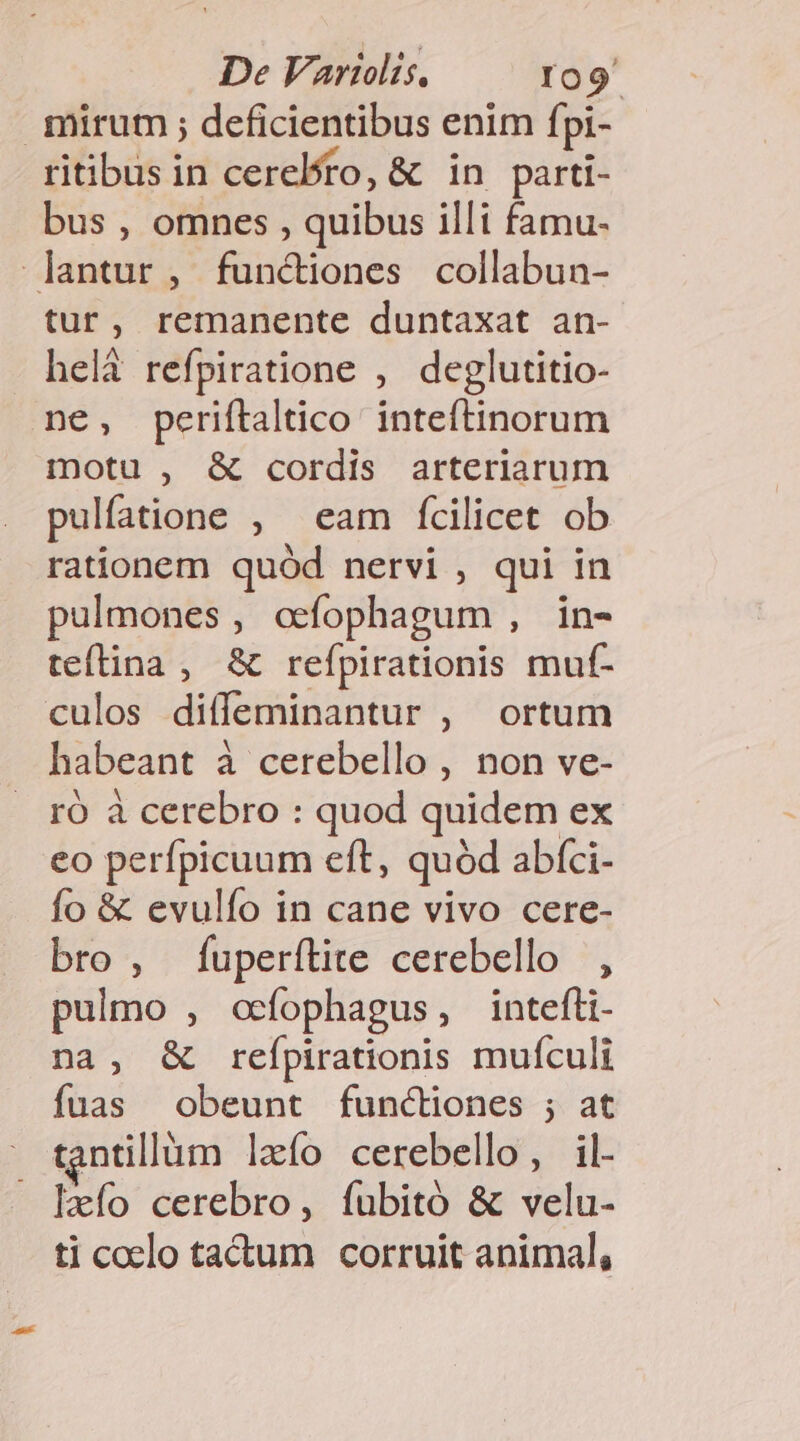 mirum ; deficientibus enim fpi- ritibus in cerebro, &amp; in parti- bus , omnes , quibus illi famu- lantur, functiones collabun- tur, remanente duntaxat an- helà refpiratione , deglutitio- ne, periftaltico inteítinorum motu , &amp; cordis arteriarum pulfatione , eam fícilicet ob rationem quód nervi , qui in pulmones, ocfophagum , in- tefítina , &amp; refpirationis muf- culos diffeminantur , ortum habeant à cerebello , non ve- ró à cerebro : quod quidem ex eo perfpicuum eft, quód abíci- fo &amp; evulío in cane vivo cere- bro, fuperítite cerebello , pulmo , oefophagus, intefli- na, &amp; reípirationis mufculi fuas obeunt functiones ; at - tantillàm laío cerebello, il- — leío cerebro, íubitó &amp; velu- ti coelo tadtum corruit animal,