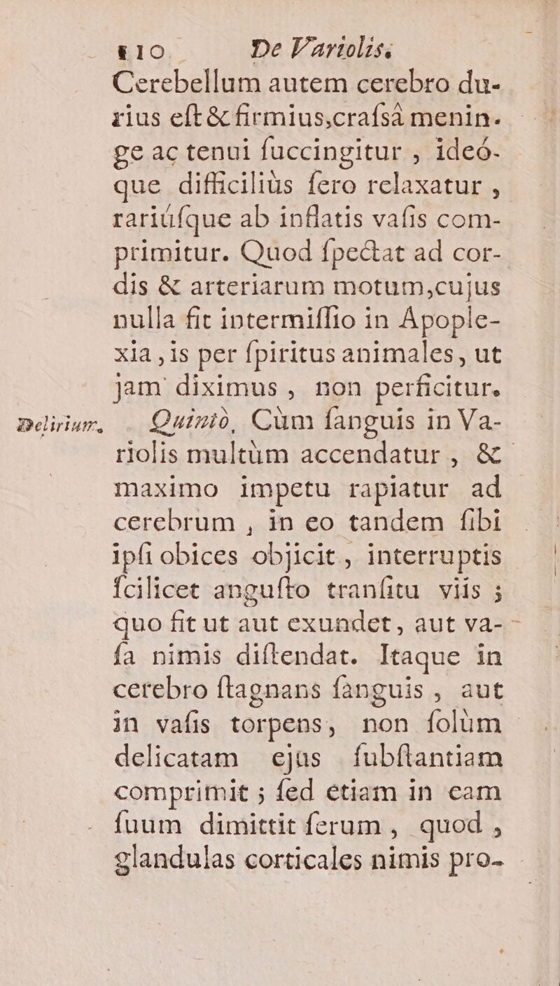&amp;£10 De Vartolis. Cerebellum autem cerebro du- iius eft &amp; firmius,crafsá menin. ge ac tenui fuccingitur , ideó. que difficilius fero rclaxatur , rariüfque ab inflatis vafis com- primitur. Quod fpectat ad cor- dis &amp; arteriarum motum,cujus nulla fit intermiffio in Apople- xia , 1s per fpiritus animales, ut jam diximus , non perficitur. Quizió, Cum fanguis in Va- rlolis multüm accendatur , &amp; maximo impetu rapiatur ad cerebrum , in eo tandem fibi ipfi obices objicit, interruptis Ícilicet angufto tranfitu. viis ; quo fit ut aut exundet, aut va- - fa nimis diftendat. Itaque in cerebro ftagnans fanguis , aut jn vafis torpens , non folum delicatam — ejas Wwe. compritmit ; fed etiam in cam fuum dimittit ferum , quod , glandulas corticales nimis pro-