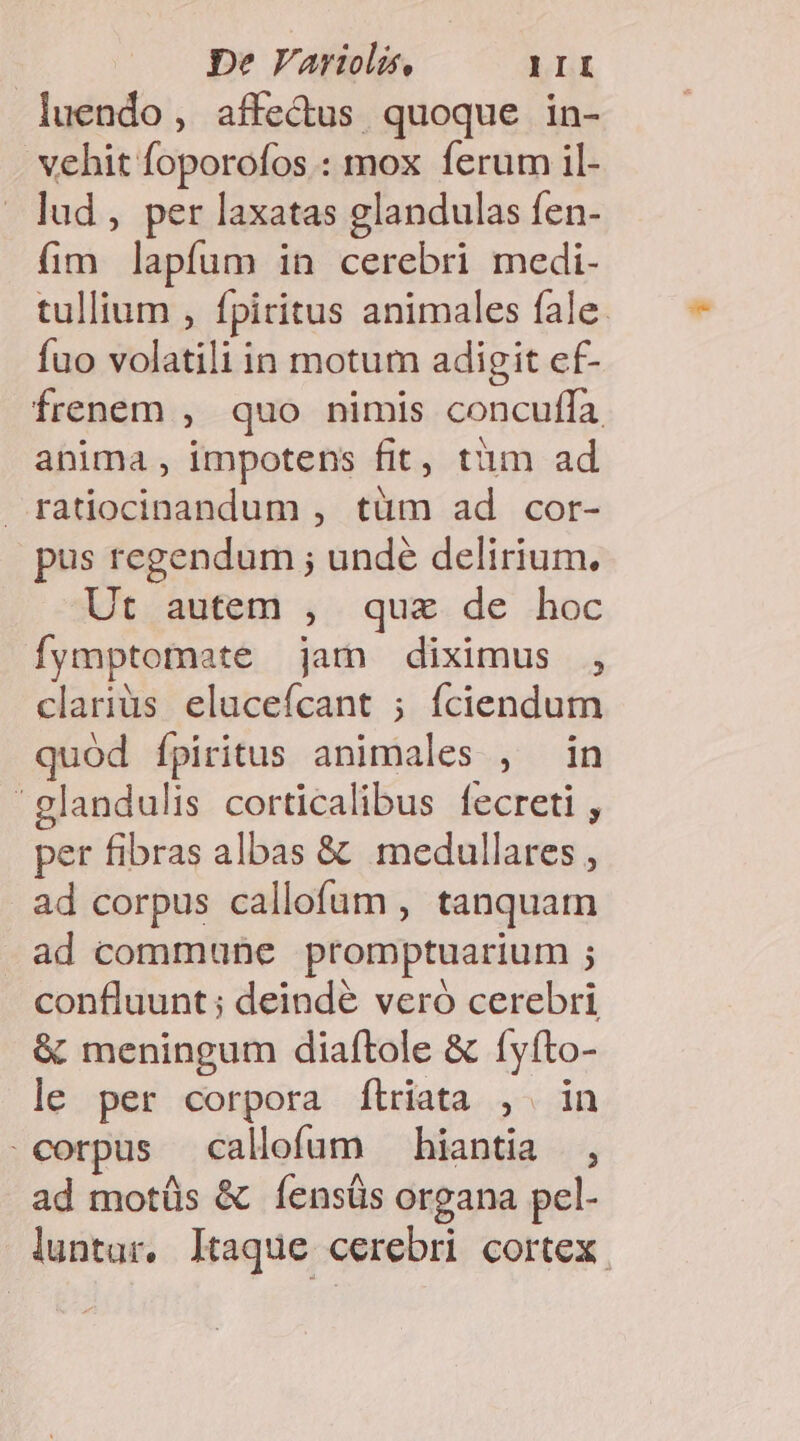 luendo , affe&amp;us quoque in- vehit foporofos : mox ferum il- lud , per laxatas glandulas fen- fim lapfum in cerebri medi- tullium , fpiritus animales fale: fuo volatili in motum adigit ef- frenem , quo nimis concuffa anima , impotens fit, tim ad ratiocinandum , tüm ad cor- pus regendum ; undé delirium. Ut autem ; que de ..hoc fymptomate jan diximus , clariüs elucefícant ; fciendum quód ípiritus animales , in landulis corticalibus fecreti , per fibras albas &amp; medullares , ad corpus callofum , tanquam ad commune promptuarium ; confluunt; deindé veró cerebri &amp; meningum diaftole &amp; [yfto- le per corpora flriata , in corpus callofum — hiantia , ad motüs &amp; fíensüs organa pel- luntur, Itaque cerebri cortex.