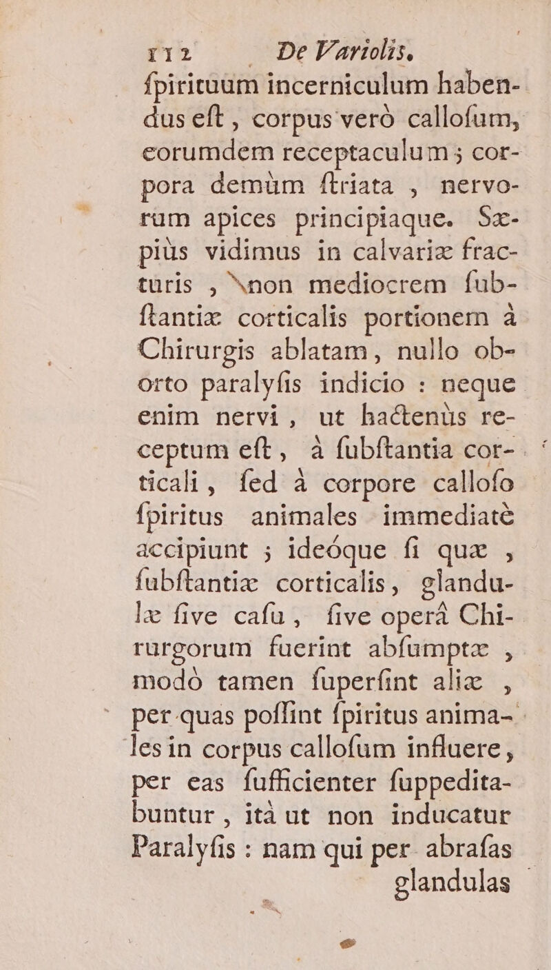 fpiriruum incerniculum haben- dus eft , corpus veró callofum, eorumdem receptaculum 5 cor- pora demüm /ítriata , nervo- rüm apices principiaque. Sz- pius vidimus in calvariz frac- turis , ^non mediocrem ífub- ftantix corticalis portionem à Chirurgis ablatam, nullo ob- orto paralyfis indicio : neque enim nervi, ut hactenus re- ceptum eft, à fubftantia cor- . ' ticali, fed à corpore callofo Ípiritus animales immediate accipiunt ; ideóque fi quz , fabftantiz corticalis, glandu- lx five cafu, five operá Chi- rürgorum fuerint abfumptz , modo tamen fuperfíint alix, per quas poflint fpiritus anima- - lesin corpus callofum influere, per eas fufficienter fuppedita- buntur, itàut non inducatur Paralyfis : nam qui per- abrafas glandulas -