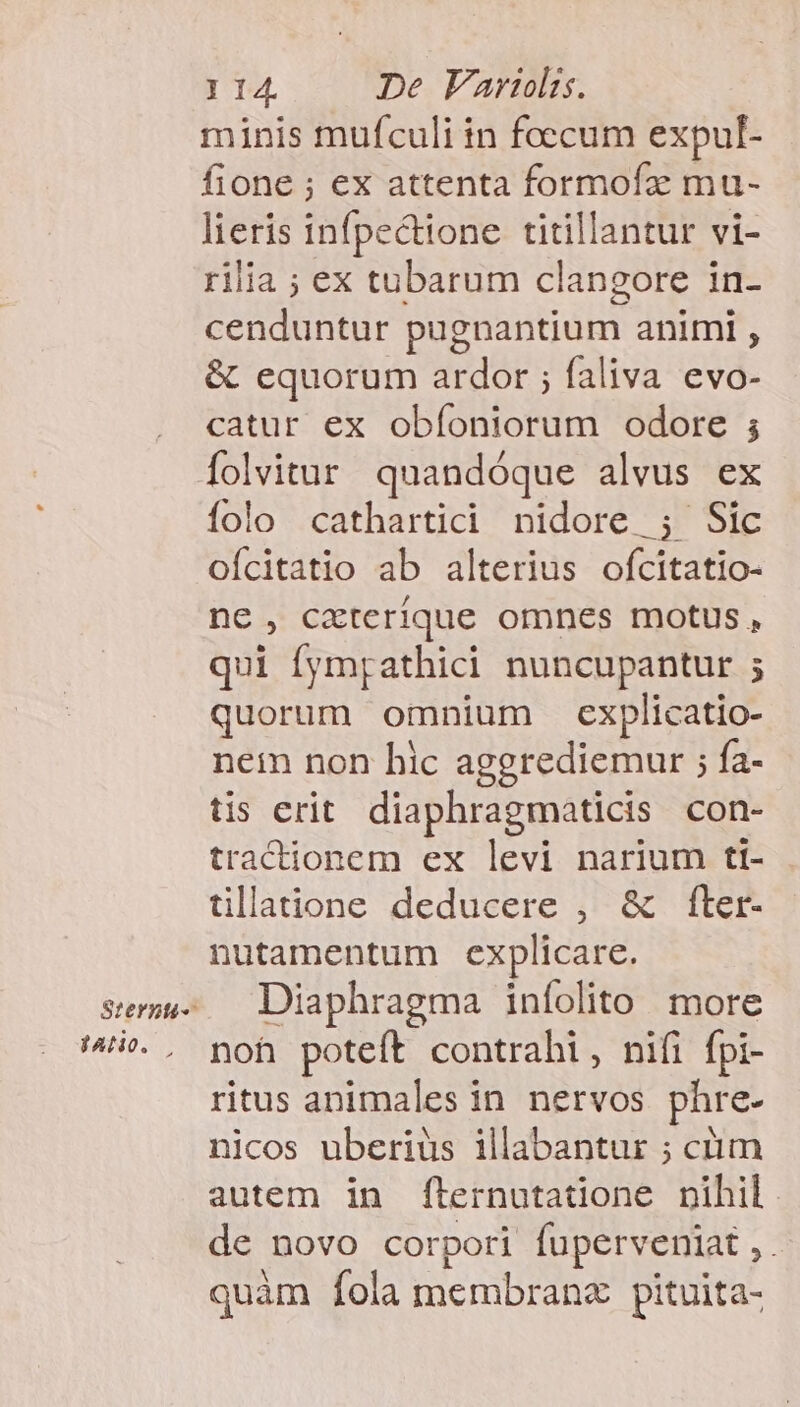 Sternti- JANO. I 14. De Variolis. minis mufculi in foecum expul- fione ; ex attenta formofz mu- lieris infpectione. titillantur vi- rilia ; ex tubarum clangore in- cenduntur pugnantium animi , &amp; equorum ardor ; faliva evo- catur ex obíoniorum odore ; folvitur quandóque alvus ex folo cathartici nidore ; Sic oícitatio ab alterius ofcitatio- ne, cxterique omnes motus, qui fympathici nuncupantur ; quorum omnium explicatio- nem non hic aggrediemur ; fa- tis erit. diaphragmaticis con- tractionem ex levi narium ti- tllatione deducere , &amp; ftler- nutamentum explicare. Diaphragma infolito more noh poteft contrahi, nifi fpi- ritus animales in nervos phre- nicos uberius illabantur ; ctim autem in f[lernutatione nihil. de novo corpori fuperveniat ,. quàm fola membrana pituita-