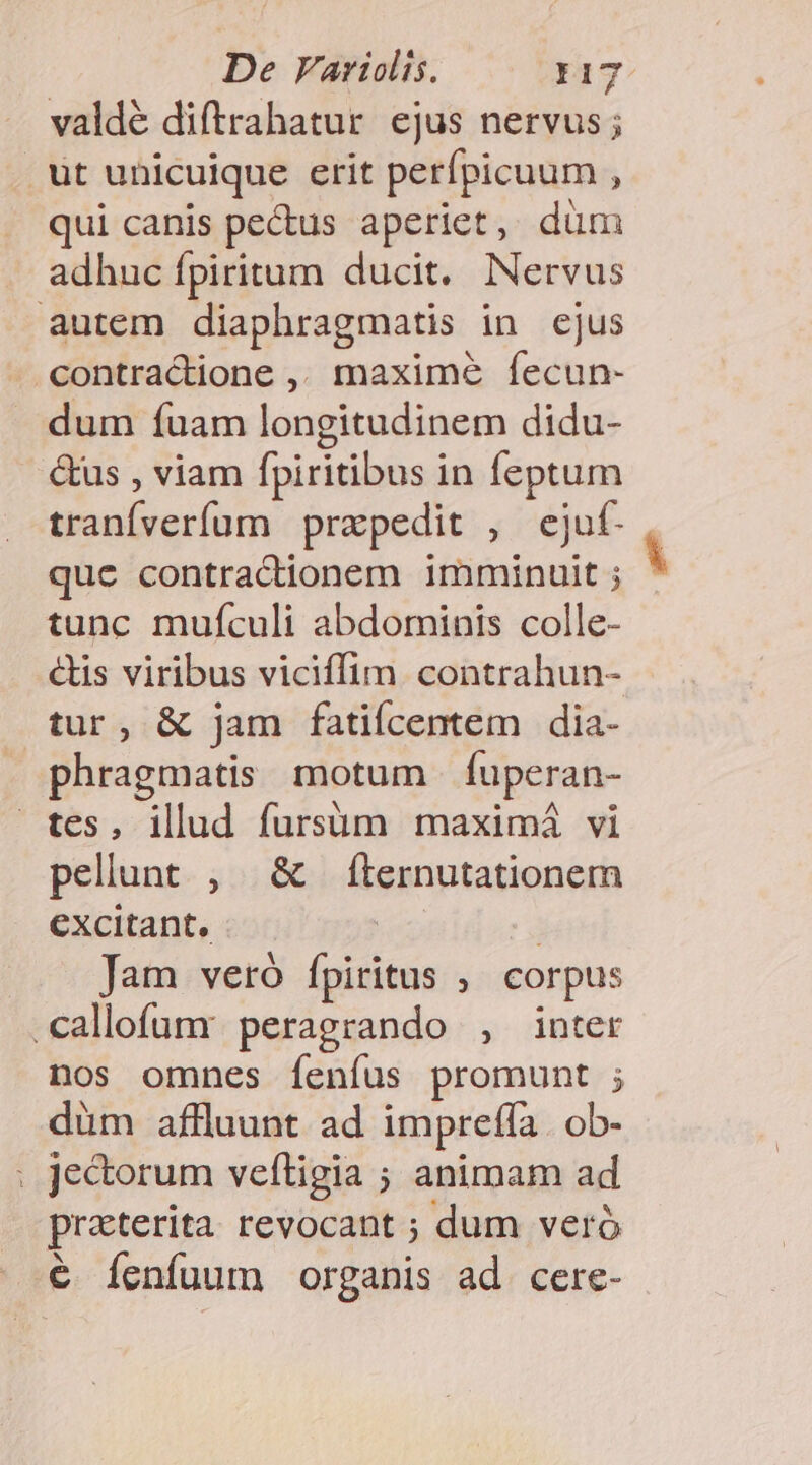 valdé diftrahatur ejus nervus; . ut unicuique erit perípicuum , qui canis pecus aperiet, düm adhuc fpiritum ducit. NNervus autem diaphragmatis in ejus .contractione ,, maxime fecun- dum fuam longitudinem didu- &amp;us , viam fpiritibus in feptum tranfverífum prapedit , ejuf- que contractionem imminuit ; tunc muículi abdominis colle- &amp;is viribus viciffim. contrahun- tur, &amp; jam fatiícentem dia- phragmatis motum fuperan- tes, illud fursüm maximá vi pellunt , &amp; fternutationem excitant, Jam veró fpiritus ; corpus .callofumy peragrando , inter nos omnes Ííenfus promunt ; düm aflluunt ad impreffa . ob- : Je&amp;orum veftigia ; animam ad praterita revocant ; dum veró € Íeníuum organis ad cerce-