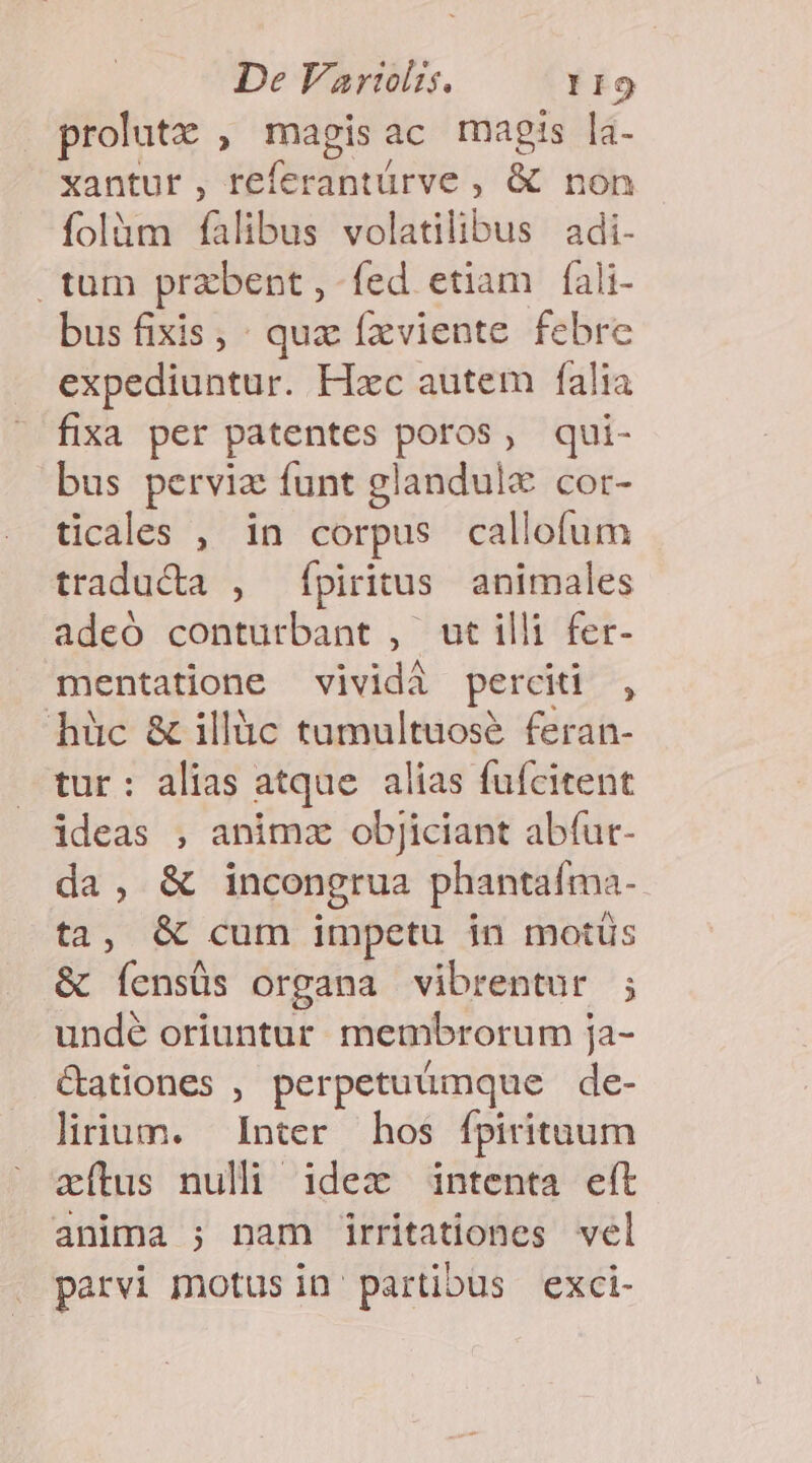 prolutz , magisac magis la- xantur , referantürve , &amp; non folàm falibus volatilibus adi- tum przbent, fed etiam fali- bus fixis, : quz fxviente febre expediuntur. Hzc autem falia fixa per patentes poros, qui- bus pervia funt glandulc cor- ticales , in corpus callofum traducta , fpiritus animales adeó conturbant , ut illi fer- mentatione vividà perciti , hüc &amp; illàc tumultuosé feran- tur: alias atque. alias fufcitent ideas , animz obJiciant abfur- da, &amp; incongrua phantaíma- ta, &amp; cum impetu in motüs &amp; íensüs organa vibrentur ; undé oriuntur. membrorum ja- &amp;ationes , perpetuumque de- lirium. Inter hos fpiritnuum zxíltus nulli idex intenta eít anima ; nam üirritationes vel parvi motus in partibus exci-