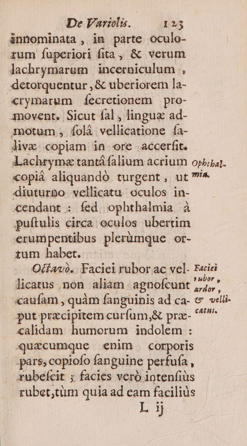 ünnominata , in parte oculo- rum fuperiori fita, &amp; verum lachrymarem | incerniculum , .:detorquentur , &amp; uberiorem la- «rymarum íecretionem | pro- movent. Sicut fal , lingux ad- motum , folà vellicatione ía- liv. .copiam in ore .accerfit. Lachryma tantá falium acrium opi]. copi aliquandó turgent, ut ^ diuturno vellicatu oculos in- cendant : fed. ophthalmia à puftulis circa oculos ubertim erumpentibus plerumque ot- tum habet. Odfavó.. Facici rubor ac vel- F«iei licatus non aliam - agnofcunt 2 «aufam , quàm fanguinis ad ca- e ««lii- put przcipitem curfum,&amp; prae- ^^ calidam humorum indolem : quacumque enim corporis - pars; copiofo fanguine perfufa , rubeícit ; facies vero intenfiüs rubet;tüm quia ad eam facilius L ij