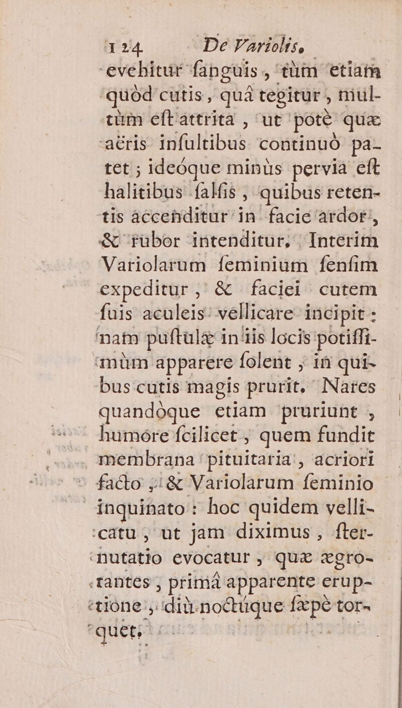 3 24. De Variolis, | evebitür fanguis, tüm 'etiat 'quoód cutis , quà tegitur , niul- cum eftattrita , ut pote qux acris infuültibus continuó pa- tet ; ideóque minus pervia eft halitibus falis , quibus reten- tis àccetiditur in. facie ardor, Variolarum feminium fenfim expeditur, &amp; faciei cutem fuis aculeis: vellicare- incipit : natn puftulz inis locis potiffi- müm apparere folent ; in qui- bus cutis magis prurit. Nares quandóque etiam pruriunt , humóre fcilicet , quem fundit membrana: pituitaria , acriori facto ;;&amp; Variolarum feminio - inquinato : hoc quidem velli- catu , ut jam diximus, fler- nutatio evocatur y quz «gro- tantes , primá apparente erup- «tione ,.dii-no&amp;tüque fpe tor-