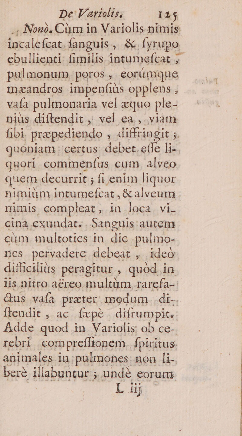 , Nono. Cüm in Variolis nimis Int-ilb£zat. fanguis e te dyrupo. ebullienti: fimilis intumefcat ; pulmonum poros , eorümque m«andros impenfiüs opplens , vaía pulmonaria vel xquo ple- niüs diftendit , vel ea. ,. viam fibi. prepediendo , diffringit ;. quoniam . certus. debet. efle li-. quori commenfus cum alveo quem decurrit ; fi enim liquor nimiüm intumeícat , &amp; alveum nimis compleat, in loca vi- cina exundat. . Sanguis autem cum multoties in die pulmo- ges pervadere debeat ,. ideó difüciliüs peragitur , quód. in iis nitro aéreo multüm. rarefa-- &amp;us vafa practer. modum. di-. ftendit , ac fxpe difrumpit. Adde quod in Variolis: ob ce-. rebri compreffionem. fpiritus. animales in. pulmones: non li-. bere illabuntur ; undé eorum r4 dj
