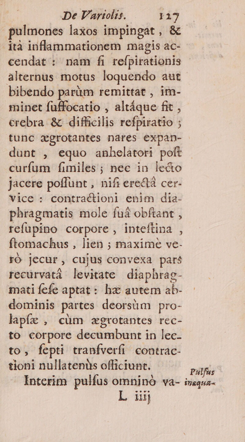 pulmones laxos impingat, &amp; ità inflammationem magis ac- cendat : nam fi refpirationis bibendo parüm remittat , im- minet fuffocatio , altáque fit , crebra &amp; difficilis refpiratio ; tunc zgrotantes nares expan- dunt , equo anhelatori poft curfum fimiles; nec in le&amp;o jacere poffunt , nifi ere&amp;tà cer- Vice : contraction] enim dia- phragmatis mole fuà obftant , refupino corpore , inteftina , ftomachus , lien ; maxime ve- ró jecur , cujus convexa paré recürvatá levitate diaphrag- matiícíe aptat: hz autem ab- dominis partes deorsüm pro- lapfz , cüm agrotantes rec- to corpore decumbunt in lec- to, fepti tranfverfi contrac- tioni nullatenüs officiunt. L iij Pulfus DRQUA-.