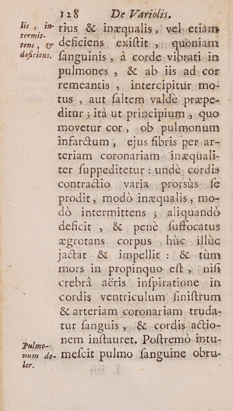 LAS rius &amp; inzqualis  vel.etiam: s, c deficiens. exiílit. ,.. quoniam dice. fanguinis , à corde vibrati in pulmones , &amp; ab 1is. ad. cor remeantis , intercipitur mo- tus , aut faltem valde. prepe- ditur ; ità ut principium ,. quo movetur cor, .ob pulmonum infarum , ejus fibris per. ar- tcriam coronariam. inzqüali- ter fuppeditetur : undé; cordis Contracddo varia. prorsus. íe prodit, modo inzqualis; mo- dó intermittens ; aliquando deficit , &amp; . pene, fuffocatus xgrotans. corpus . hüc.. illüc jacat. &amp;. impellit ::/ &amp;- tüm mors in propinquo- eft ; | nifs crebrà aéris infpiratione in cordis ventriculum finiftrum &amp; arteriam coronariam truda- tur fanguis ,, &amp; cordis actio- juí,.. Dem inftauret, Poftremo 1ntu- »«m d». Ineícit pulmo fanguine obru- lor. Pres |