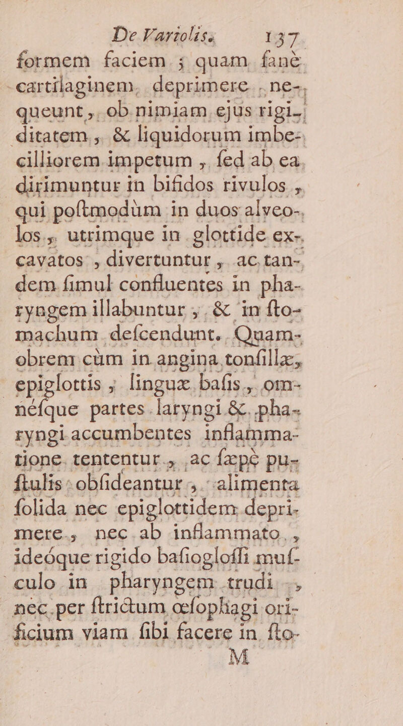 Íormem faciem ; quam fané. i Singinep Sapien De-, 24. alic impetum ; phim ahí ea. | dirimuntur i in bifidos rivulos , qui potaodüm i in duos alveo-. los, utrimque in .glottide ex- CAVatos., divertuntur Mp dem fimul confluentes in pha- ryngem illabuntur ;, &amp; 'in fto- machum defcendunt. .Quam- obrem cüm in angina, tonfilla, ! epiglottis r linguae. bafis., om- néíque partes. laryngi &amp;. pha- ryngi accumbentes inflamma- tione. tententur., ac fzpé pu- ftulis: obi deantur », alimenta folida nec epiglottidem. depri- mere., nec.ab inflammato. , ideóque rigido bafiogloffi muf- culo in pharyngem trudi ., nec.per ftri&amp;um acfophiagi Ori- ficium viam ibi facere 1 in. fto- | M