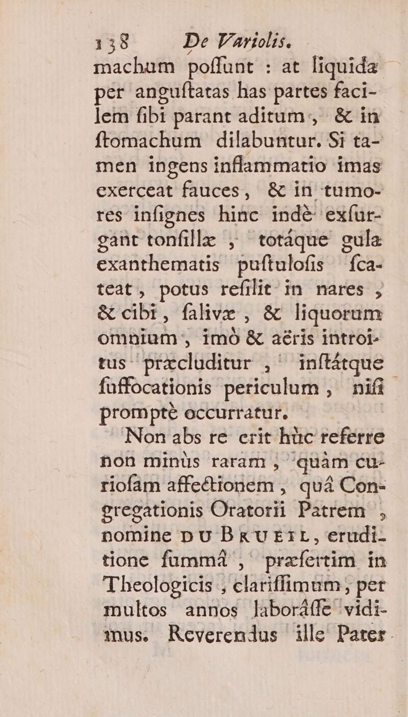 macham poffunt : at liquida per anguítatas has partes faci- lem fibi parant aditum, &amp; in ftomachum dilabuntur. Si ta- men ingens inflammatio imas exerceat fauces, &amp; in tumo- res infignes hinc indé exíur- gant tonfille , totáque gula exanthematis puftulofis íca- teat, potus refilit in nares , &amp; cibi, falive , &amp; liquorum omnium, imó &amp; aéris introi tus prxcluditur , inítátque fuffocationis periculum , nifi prompté occurratur. Non abs re crit hüc referre non minüs raram , quàm cu- riofam affectionem , quá Con- gregationis Oratorii Patrem , nomine DU B &amp;U Err, erudi- tione fummi , praefertim in Theologicis , clariffimum; pet multos annos laboráffe vidi- mus. Reverendus ille Pater.