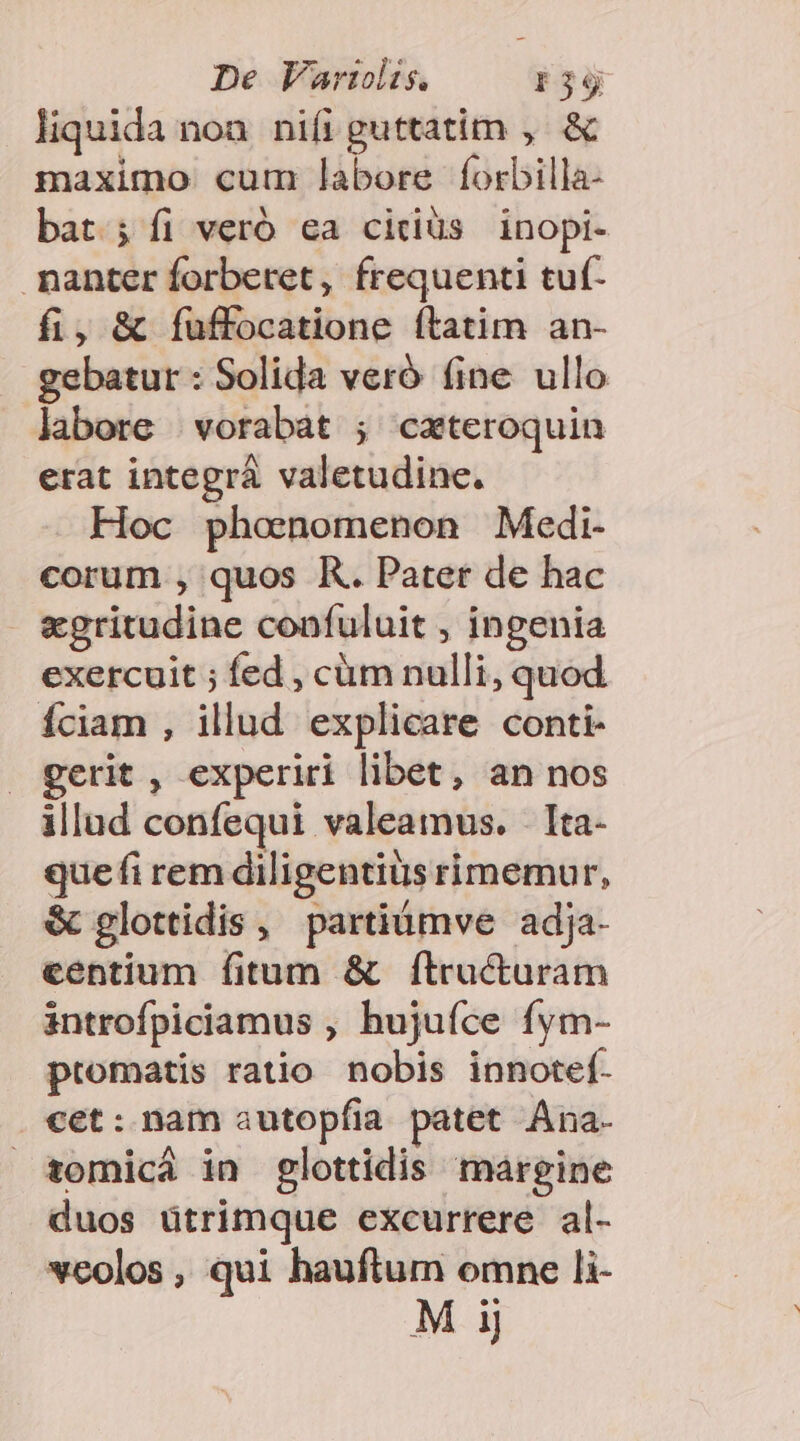 liquida non. nifi guttatim ,. &amp; maximo cum labore Íorbilla- bat; fi veró ea cirdiüs inopi- nanter forbetet, frequenti tuf- fi, &amp; Ífuffocatione ftatim an- gebatur : Solida veró fine ullo labore |vorabat ; cateroquin erat integrá valetudine. Hoc phoenomenon Medi- corum , quos K. Pater de hac egritudine confuluit , ingenia exercuit ; fed , cüm nulli, quod Íciam , illud explicare conti- gerit , experiri libet, an nos illad confequi valeamus. Ita- que fi rem diligentius rimemur, &amp; glottidis , partiumve adja- centium fitum &amp; ftructuram introfpiciamus , hujufce fym- ptomatis ratio nobis innotef- . cet: nam autopfia patet ÁAna- tomicá in glottidis margine duos ütrimque excurrere al- vcolos, qui hauftum omne li- Mi