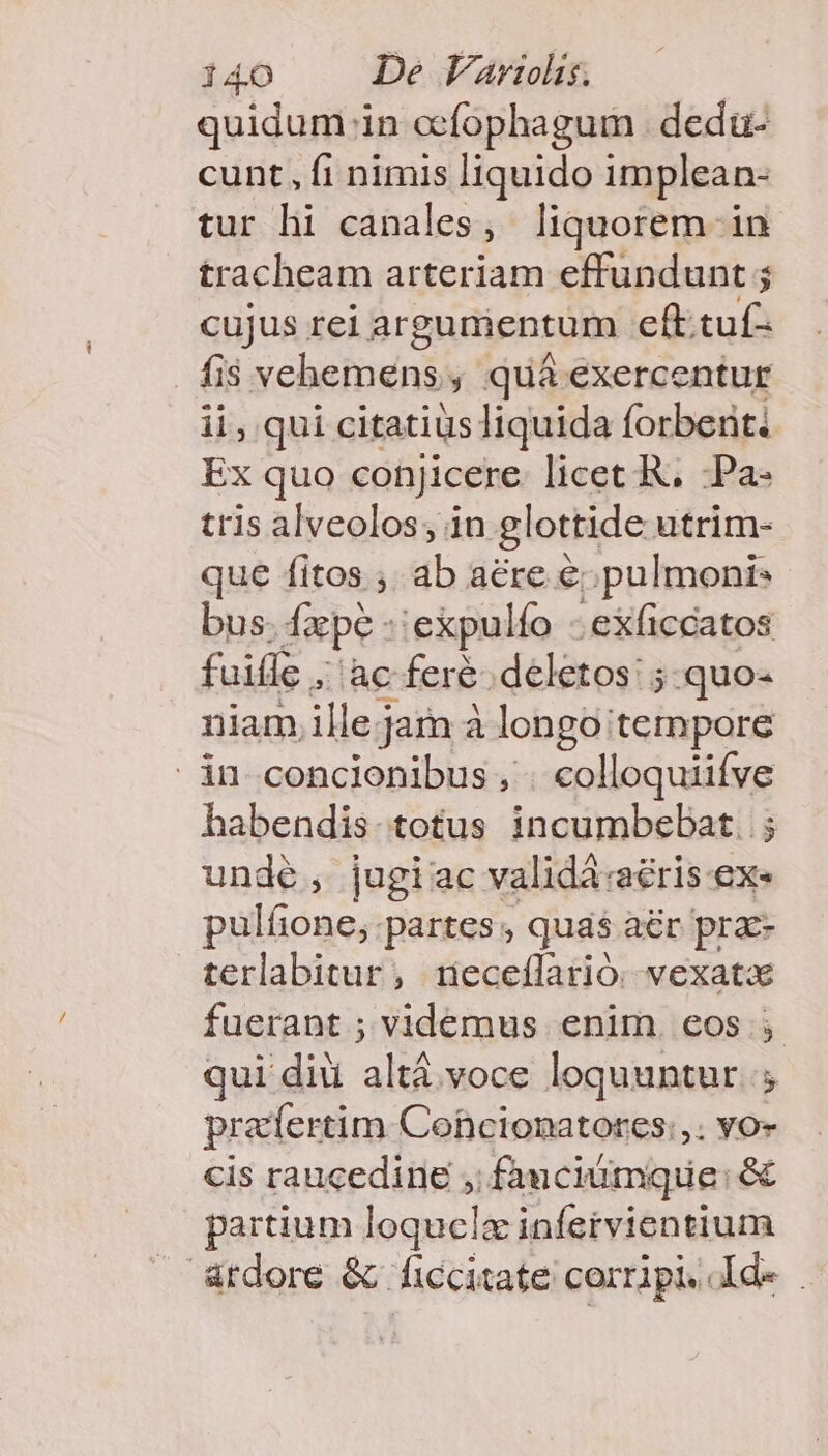 quidum in ccfophagum dedü- cunt, fi nimis liquido implean- tur hi canales, liquorem - in tracheam arteriam effundunt ; cujus rei argumentum eft.tuf- fis vehemens, quá exercentur ii, qui citatius liquida forbenti Ex quo conjicere licet R, -Pa- tris alveolos; in glottide utrim- que fitos , ab aere €. pulmoni* bus. dape: 'expulío .exficcatos fuifle , aia feré .deletos: ;.quo- niam ille jam à longo tempore in concionibus, . colloquiifve habendis. totus incumbebat. ; unde, jugiac validá:aéris ex. pulíone, partes , quas aér prae- terlabitur, rieceílarió. vexatx fuerant ; videmus enim. eos qui di altá voce loquuntur. ; pra'fertim Cohcionatores:,. vo- cis raucedine ,; fauciumque: &amp; partium loquclz infervientium &amp;tdore &amp; ficcitate corripi. dde