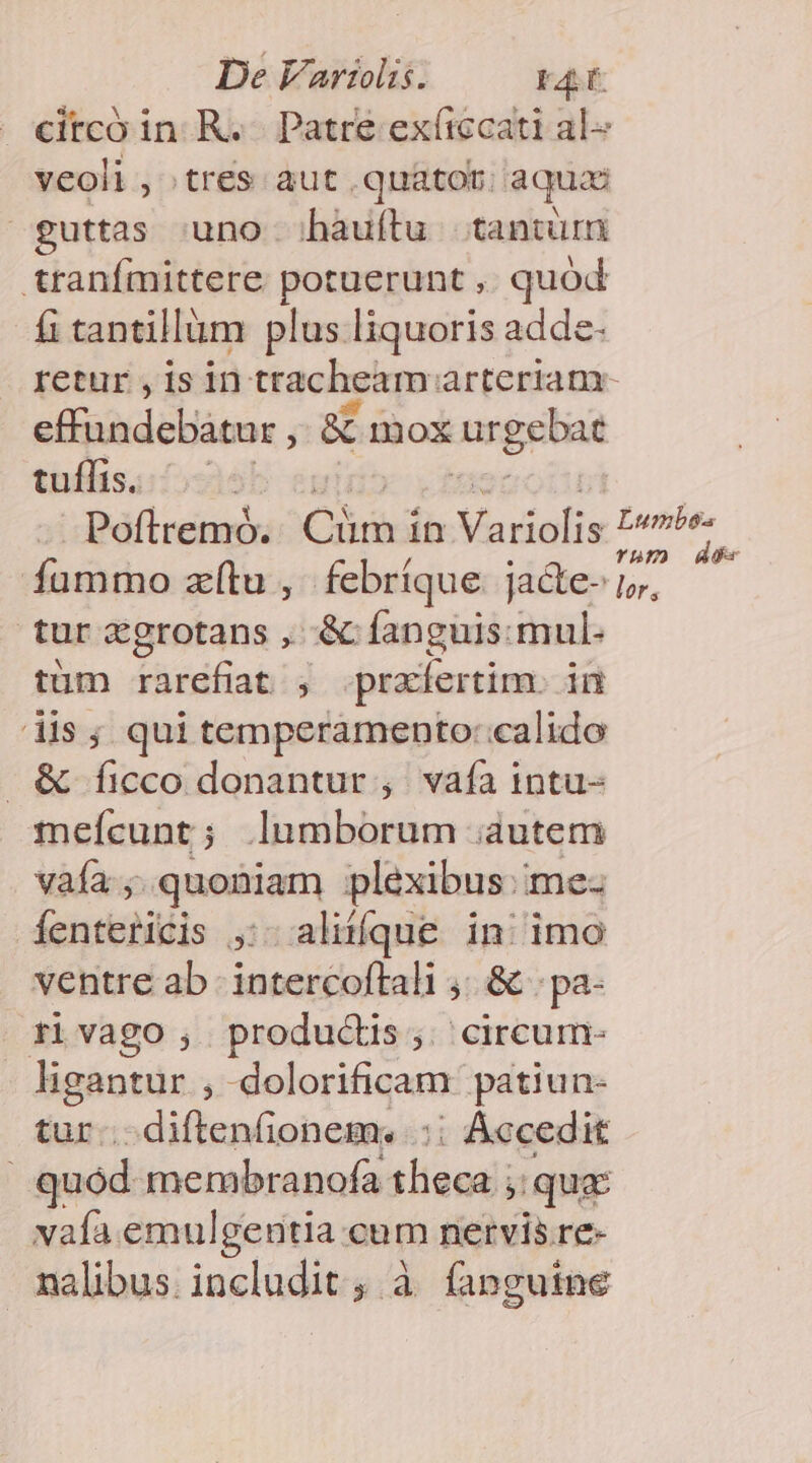 De Variis. 23 . ecitcó in R... Patre exíiccati al veoli , tres aut .quatot; aquae guttas uno hàuítu tantüm tranímittere cnm , quod fi tantillüm plus liquoris adde- retur ,isin tracheam: arteriam- effundebàtur , &amp; mox nrgebat tullis. ! tur zgrotans , &amp; fanguis.mul- tüm rarefiat , przfertim. in dis; qui temperamento: calido &amp; ficco donantur , vafa intu- meícunt; lumborum autem vaía ; quoniam plexibus.me- Íentericis ,:. aliííque in; imo ventre ab intercoftali ,; &amp; . pa- rivago , productis; circum- ligantur , dolorificam patiun- tur.. diftenfionem. .:; Accedit quód. membranofa sliandis qua: vaía emulgentia cum nervis re- nalibus. includit, à fanguine