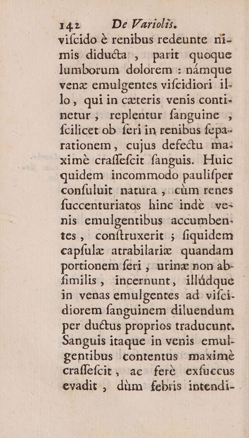 viícido € renibus redeunte ni- mis diducta , parit quoque lumborum dolorem : námque venz emulgentes viícidiori il. lo, quiin czteris venis conti- netur, replentur fanguine ; Ícilicet ob feri in renibus fepa- rationem , cujus defectu ma: xime craífefcit fanguis. Huic quidem incommodo paulifper confuluit natura , cim renes fuccenturiatos hinc indé ve- nis emulgentibus accumben- tes, conílruxerit ; fiquidem capíula atrabilariz quandam portionem feri ; urinz non ab- fimilis , incernunt, illádque in venas emulgentes ad vifci- diorem fanguinem diluendum per ductus proprios traducunt. Sanguis itaque in venis emul- gentibus contentus maxime crafleícit, ac fer&amp; exfuccus evadit , düm febris intendi-