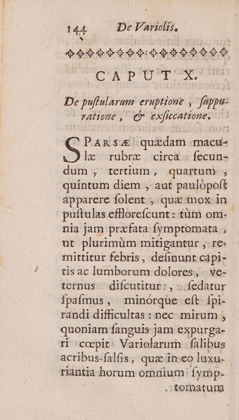 S pror $ed $46 rd DU DD De puffularum eruptione , füppu- ratioue, cv exfie jccatione. » Pucabsur quidam. macu- le rubrzx . circa - fecun- dum , tertium , quartum ; quintum diem , aut paulópoft apparere folent , qua inox in puftulas eflloreícunt: tüni om. nia jam prafata fymptomata ; ut plurimum mitigantur , re: mittitur febris, definunt capi- tis ac lumborum dolores; - ve- ternus 'difcutitur:, -.fedatur Ípafmus, minórque eít [pi- randi difficultas : nec mirum ; quoniam fanguis: jam expurga- ri coepit: Variolarum - falibus acribus-falfis ; quz ineo luxu- riantia horum omrium: fymp.. . tomatuni.