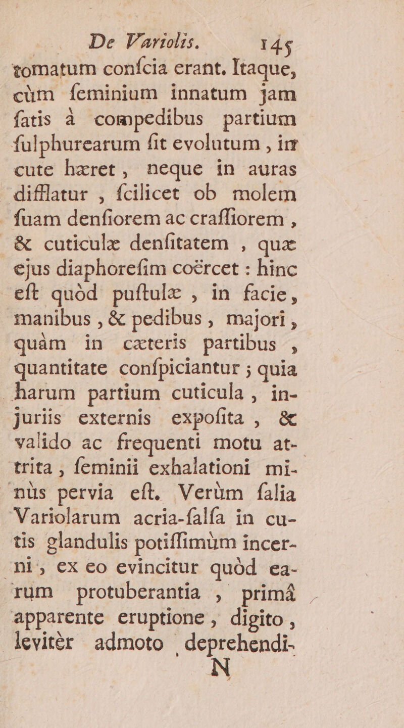 .. De Fariolis. 14$ omatum confcia erant, Itaque, cüm Ííeminium innatum jam fatis à compedibus partium fulphurearum fit evolutum , irr cute hzret, neque in auras difllatur , fcilicet ob molem - fuam denfiorem ac craffiorem , . &amp; cuticulz denfitatem , qux ejus diaphorefim coércet : hinc eft quód puftule , in facie, manibus , &amp; pedibus , majori , quàm in czteris partibus , quantitate confpiciantur ; quia harum partium cuticula , in- juriis externis expofitta , &amp; valido ac frequenti motu at-- trita , feminii exhalationi mi- nus pervia eft. Verüm falia Variolarum acria-falífa in cu- tis glandulis potiffimum incer- Ani; €x eo evincitur quód ea- rum protuberantia , primá . apparente eruptione , digito, levitér admoto | deprehendi- N
