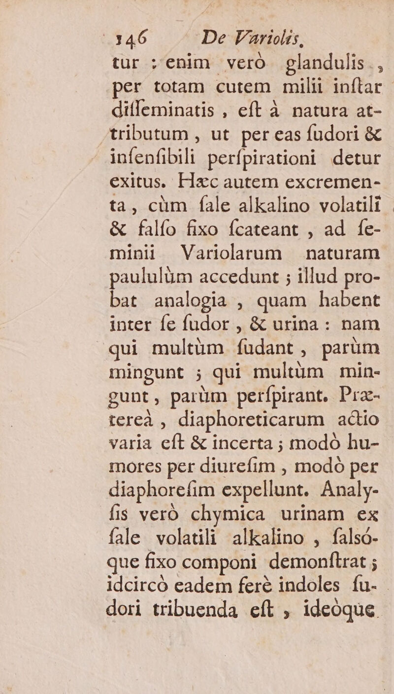 tur :enim vero glandulis., per totam cutem milii inflar ditleminatis , eft à natura at- tributum , ut per eas fudori &amp; infenfibili perfpirationi detur exitus. Hac autem excremen- ta, cüm fale alkalino volatili &amp; falío fixo ícateant , ad fe- minii Variolarum naturam paululüm accedunt ; illud pro- bat analogia , quam habent inter fe fudor , &amp; urina: nam qui multüm íudant, parüm mingunt ; qui multum min- gunt, parüm perfpirant, Pra- tereà , diaphoreticarum adio varia eft &amp; incerta ; modó hu- mores per diurefim , modó per diaphorefim expellunt. Analy- fis veró chymica urinam ex fale volatili alkalino , falsó- que fixo componi demonftrat ; dori tribuenda eft , ideoque