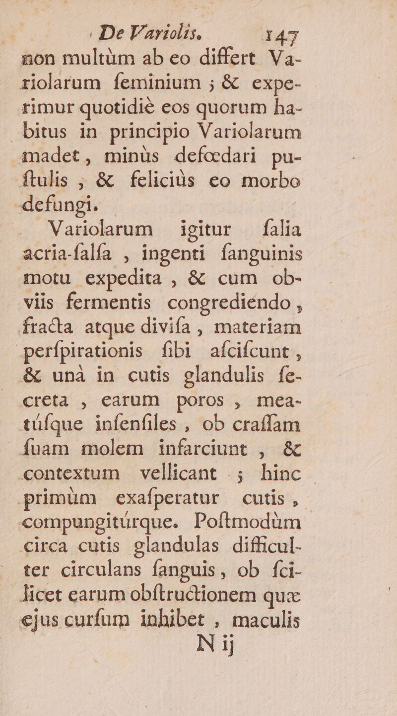 non multüm ab eo differt Va- riolarum íeminium ; &amp; expe- rimur quotidié eos quorum ha- bitus in principio Variolarum madet, minüs defoedari pu- ftulis ; &amp; feliciüs eo morbo -defungi. Variclarum igitur falia acria-falfa , ingenti fanguinis motu expedita , &amp; cum ob- viis fermentis congrediendo , fracta atque divifa, materiam perfpirationis fibi afcifcunt , &amp; unà in cutis glandulis fe- creta , earum poros , mea- tüfque infenfiles , ob craffam íÍuam molem infarciunt , &amp; «contextum vellicant .; hinc primüm exafperatur cutis ,- compungiturque. Poítmodüm circa cutis glandulas difficul. ter circulans fanguis, ob fci- licet carum obftructionem qux ejus curfum inhibet , maculis