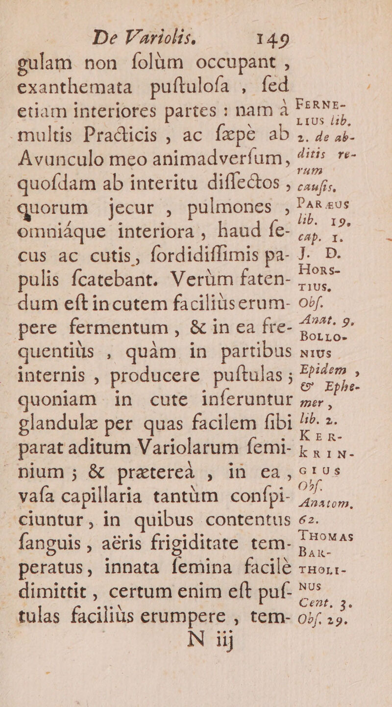 gulam non folüm occupant, exanthemata pufítulofa , fed etiam interiores partes : nam à FPANz- multis Practicis , ac fzpe ab .. 4e a. Avunculo meo animadverfum, 4s. re- quofdam ab interitu diffectos , Res quorum jecur , pulmones i dae omniáque interiora , haud fe- in: es. cus ac cutis, fordidiffimis pa- J. D. pulis fcatebant. Verüm faten- brat dum eft incutem facilius erum- orf. pere fermentum , &amp; in ca fre- 277^ 9 quentiüs , quàm in partibus wis. internis , producere puftulas ; P7» » quoniam in cute inferuntur ze jj glandulz per quas facilem fibi ^ s. parat aditum Variolarum femi- i d Po nium; &amp; pretereà , in ca, 61s vaía capillaria tantüm confpi- pan ciuntur, in quibus contentus ez. fanguis , aéris frigiditate tem- Ptr peratus, innata femina facilé rsox- dimittit , certum enim eft puf- ^. tulas facilius erumpere , tem- o; 2h