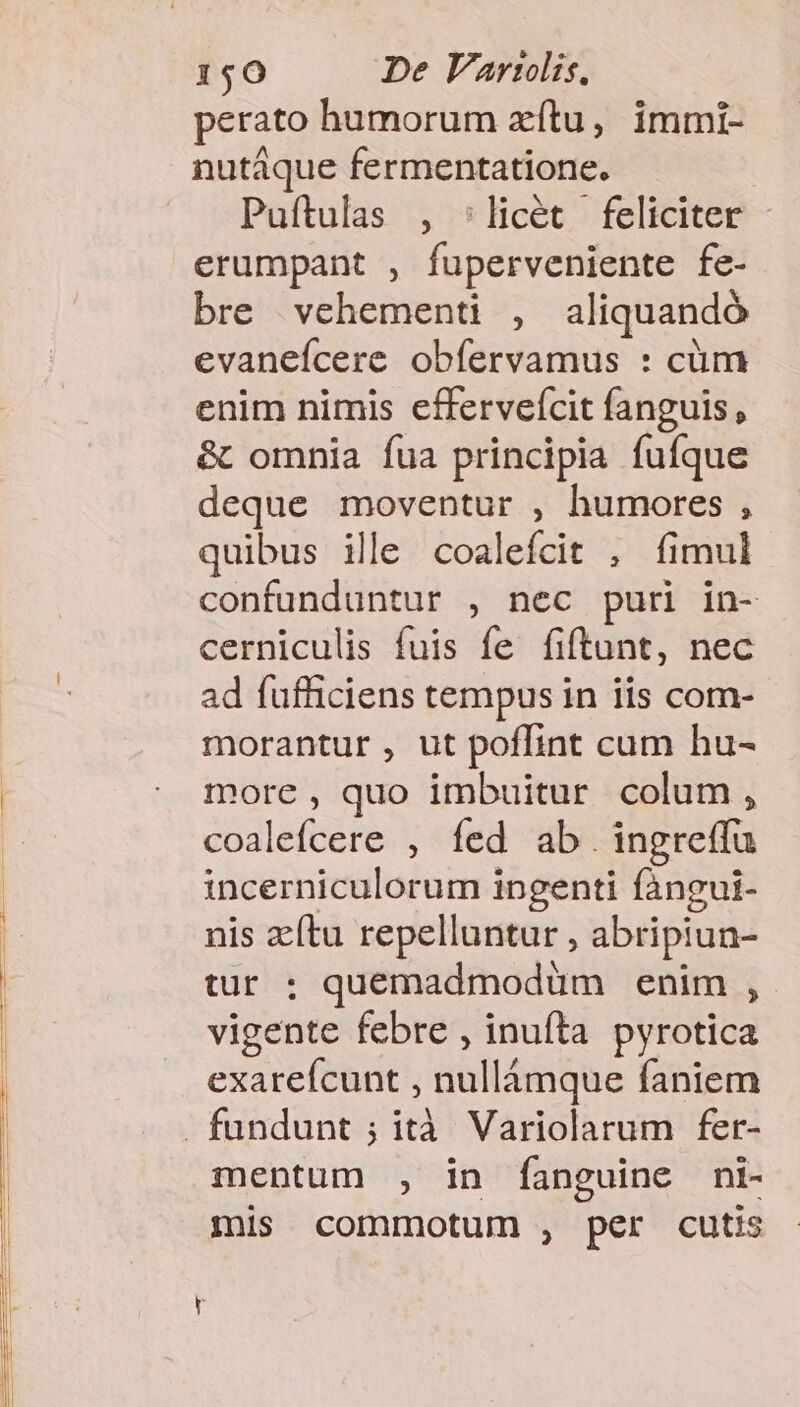 perato humorum zítu, immi- nutáque fermentatione. | Puítulas , :licét feliciter erumpant , fuperveniente fe- bre vehementi , aliquandó evanefcere obíervamus : cüm enim nimis effervefcit fanguis, &amp; omnia fua principia fufque deque moventur , humores , quibus ile coaleícit , fimul confunduntur , nec puri in- cerniculis fuis fe fiftant, nec ad fufficiens tempus in iis com- morantur , ut poffint cum hu- more , quo imbuitur colum, coalefcere , fed ab.ingreffu incerniculorum ingenti fàngui- nis zítu repelluntur , abripiun- tur : quemadmodum enim , vigente febre , inuíta pyrotica exareícunt , nullámque faniem mentum , in fanguine ni- mis commotum , per cutis