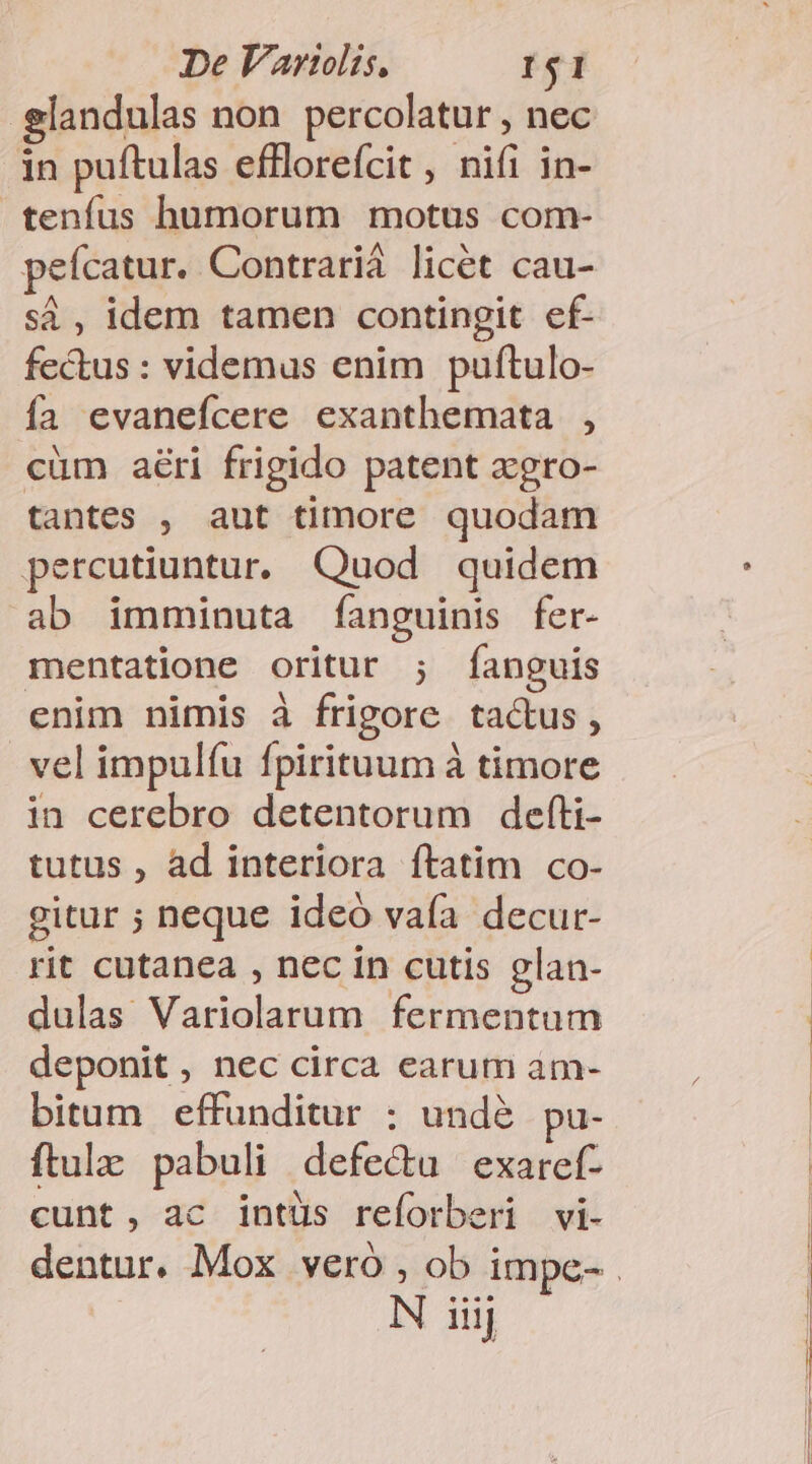 elandulas non percolatur , nec in puftulas efflorefcit, nifi in- tenfus humorum motus com- peícatur. Contrarid licét cau- sà, idem tamen contingit ef- fectus : videmus enim puftulo- ía evanefcere exanthemata , cüm aéri frigido patent zgro- tantes , aut timore quodam percutiuntur. Quod quidem ab imminuta fanguinis fer- mentatione oritur ; fanguis enim nimis à frigore tactus, vel impulfu fpirituum à timore in cerebro detentorum defti- tutus , ad interiora ftatim co- gitur ; neque ideó vafa decur- rit cutanea , nec in cutis glan- dulas Variolarum fermentum deponit , nec circa earum àm- bitum effunditur $ unde pu- ftulz: pabuli defe&amp;u exaref- cunt, ac intüs reforberi vi-
