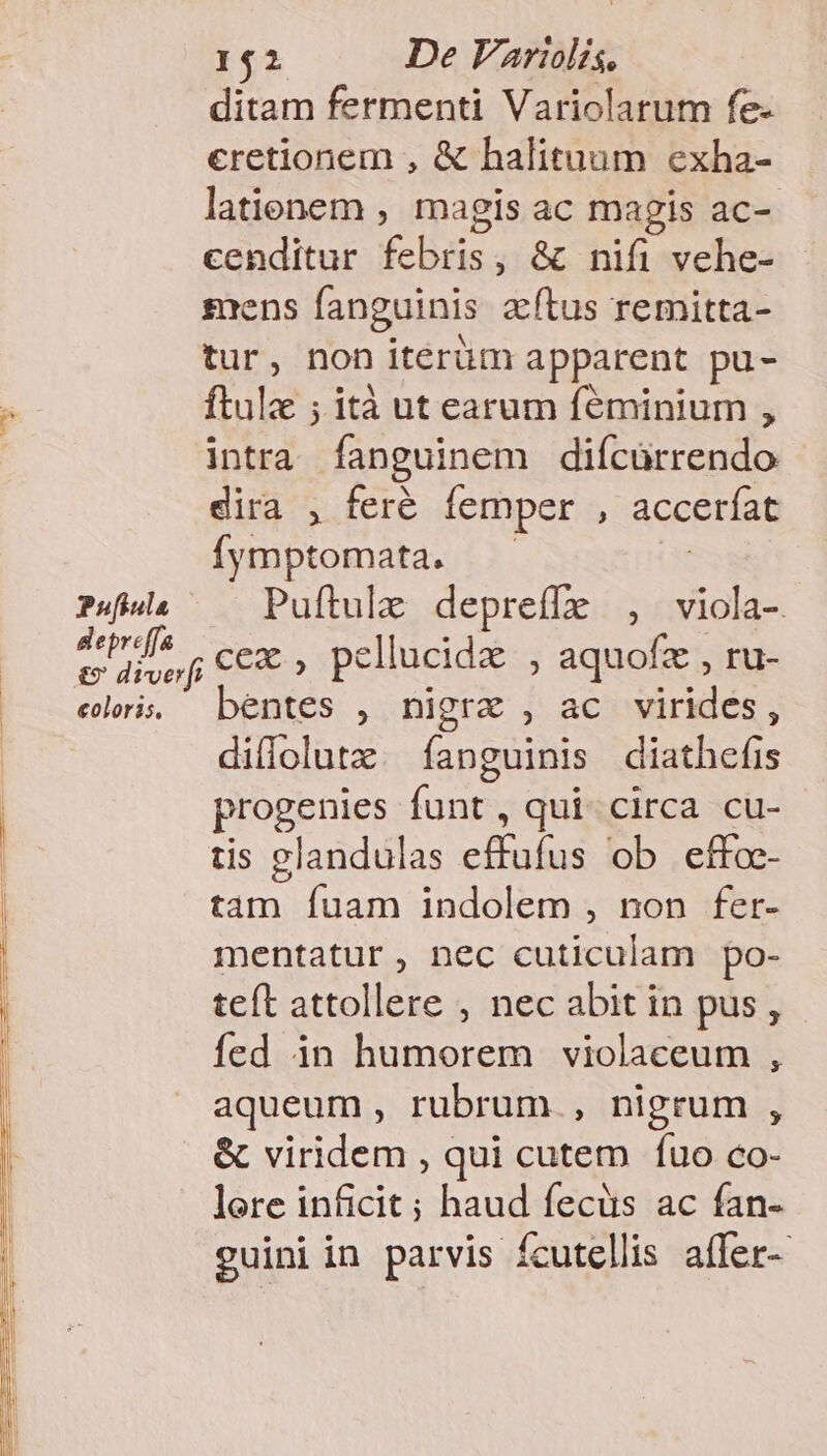 CEYWNO* E ditam fermenti Variolarum fe- cretionem , &amp; halituum exha- lationem , magis ac magis ac-- cenditur febris, &amp; nifi vehe- sens fanguinis atus remitta- tur, non iterüm apparent pu- ftulz ; ità ut earum féminium , intra fanguinem difcürrendo dira , feré femper , acceríat Íymptomata. — Pufiula Puftulz depreffz , viola-. der ce. pellucida , aquofz , ru- &amp;» diverfi P ; aq , elis bentes , nigra , ac virides, diflolutz. fanguinis diathefis progenies funt, qui circa cu- tis glandulas effufus ob effoc- tam fuam indolem , non fer- mentatur, nec cuticulam po- teft attollere , nec abit in pus, fed in humorem violaceum , aqueum, rubrum., nigrum , &amp; viridem , qui cutem Íuo co- lere inficit ; haud fecüs ac fan- guini in parvis fcutellis affer-