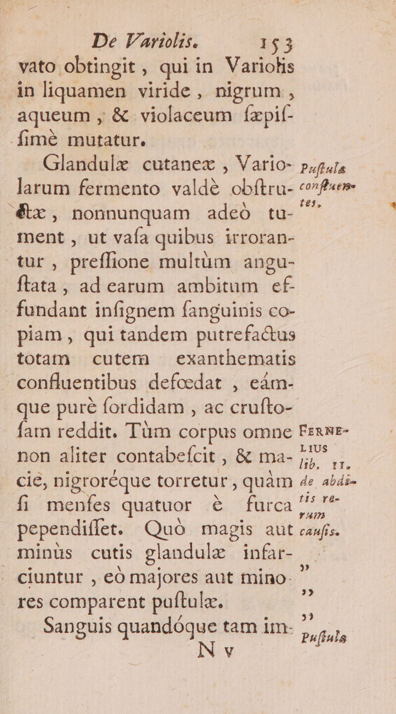 vato obtingit , qui in Variolis in liquamen viride, nigrum , aqueum , &amp; violaceum fxpif- fimé mutatur. Glandule cutanex , Vario- pg. larum fermento valdé obítru- «fe €x, nonnunquam adeó tu- js ment , ut vaía quibus irroran- tur, preffione multum angu- flata, ad earum ambitum e£ fundant infignem fanguinis co- piam, qui tandem putrefac&amp;us totam cutem — exanthematis confluentibus defoeedat , eàm- que puré fordidam , ac crufto- fam reddit. Tüm corpus omne PERNE- non aliter contabefcit , &amp; ma- gl cie, nigroréque torretur , quàm 4e abdi- fi menfes quatuor &amp; furca Ne pependiffet. Quó magis aut cewíis. minüs cutis glandule infar- - ciuntur , eó majores aut mino-  res comparent pauftula. ec /  3355 Sanguis quandóque tam im: ,, [fala V