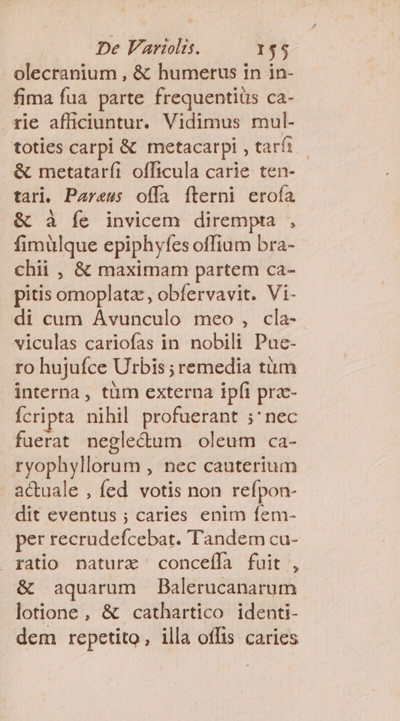 olecranium , &amp; humerus in in- fima fua parte frequentiüs ca- rie afficiuntur. Vidimus mul- toties carpi &amp; metacarpi , tarfi &amp; metataríi officula carie ten- tari. Pareus offa íterni erofa &amp; à Ííe invicem dirempta , fimülque epiphyfes offium bra- chii , &amp; maximam partem ca- pitis omoplatz, obfervavit. Vi- di cum Avunculo meo , cla- viculas cariofas in nobili Pue- ro hujufce Urbis ; remedia tum interna, tüm externa ipfi pra- Ícripta nihil profuerant ;' nec fuerat negle&amp;um oleum ca- ryophyllorum , nec cauterium acuale , fed votis non refpon- dit eventus ; caries enim fem- per recrudefcebat. Tandem cu- ratio naturx ' concefífa fuit , &amp; aquarum Balerucanarum lotione, &amp; cathartico identi- dem repetito, illa offis caries