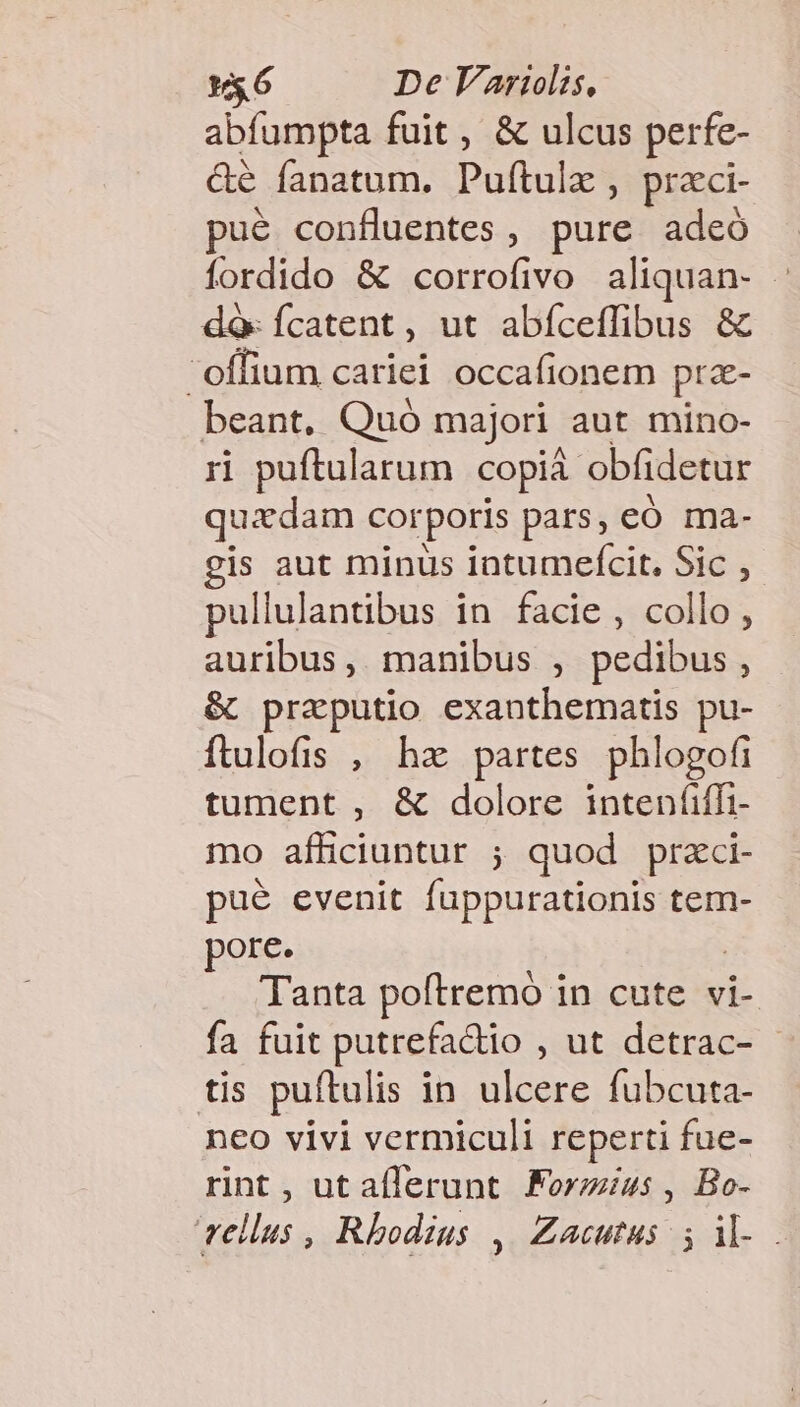 abfampta fuit , &amp; ulcus perfe- &amp;é fanatum. Puftulx , praci- ué confluentes, pure adeó fordido &amp; corrofivo aliquan- : dà: Ícatent , ut abíceffibus &amp; offium cariei occafionem prae- beant, Quó majori aut mino- rj puftularum copia obfidetur quadam COf poris pars, có ma- gis aut minus intumefícit, Sic , pullulantibus in. facie , collo , auribus, manibus , pedibus , &amp; praputio exanthematis pu- ftulofis , hz partes phlogofi tument , &amp; dolore inten(iffi- mo afficiuntur ; quod przci- pué evenit fuppurationis tem- pore. | Tanta poftremo in cute vi- fa fuit putrefadio , ut detrac- - tis puftulis in ulcere fubcuta- neo vivi vermiculi reperti fue- rint , ut aflerunt. Forzius , Bo- vellus , Rhodius , Zacutus ; il-