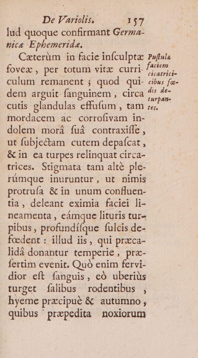Iud quoque confirmant Gerzz- ice Epbemerida. Caterüm in facie infculptae Puftula fovea, per totum vitz curri- Jm culum remanent ; quod qui- cibw; fz- dem arguit. fanguinem , circa s Du cutis glandulas effufum , tam ;&amp; »mordacem ac corrofivam in- dolem morá fuà conttaxiíle , ut fubje&amp;tam cutem depaífcat , &amp; in ea turpes relinquat circa- trices. Stigmata tam alte ple- rümque inuruntur, ut nimis protrufa &amp; in unum confluen- tia, deleant eximia faciei li- neamenta , eàmque lituris tur- pibus, profundííque fulcis de- faedent : illud iis, qui praeca- lidá donantur temperie , pra- fertim evenit. Quó enim fervi- dior eft fanguis, có uberius turget falibus rodentibus , hyeme przcipué &amp; autumno ; quibus ' prepedita noxiorum