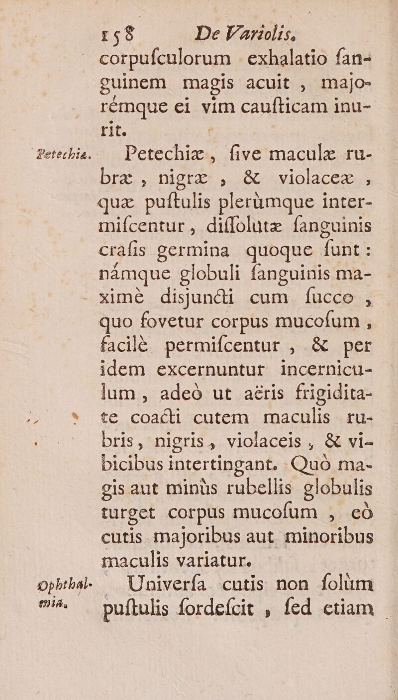 )pbtbal- tA. r$9 De Variis, corpufculorum exhalatio fan- guinem magis acuit , majo- rémque ei vim caufíticam inu- rit. Petechiz , five maculx ru- brc , nigrz , &amp; violacex ; qua puftulis plerümque inter- mifícentur , diffolutz fanguinis crafi is germina quoque dont námque globuli fanguinis ma- ximé disuncdi cum íucco , quo fovetur corpus mucofum , facilé permifcentur , &amp; per idem excernuntur incernicu- lum , adeó ut aeris frigidita- te coacti cutem maculis. ru- bris, nigris, violaceis , &amp; vi- bicibus intertingant. Quó ma- gis aut minüs rubellis globulis turget corpus mucofum , có cutis. majoribus aut. minoribus maculis variatur. Univería cutis non folie puítulis fordeícit , fed etiam -