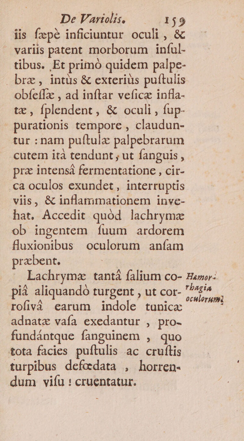 iis fzpé inficiuntur oculi , &amp; variis patent morborum inful- tibus. Et primó quidem palpe- brz , intus &amp; exterius puítulis obíefTze , ad inftar veficz infia- tz , fplendent, &amp; oculi , fup- purationis tempore , claudun- tur : nam puítulz palpebrarum cutem ità tendunt ; ut fanguis , pra intensá fermentatione , cit- .ca oculos exundet , interruptis viis, &amp; inflammationem inve- hat. Accedit quód lachrymz ob ingentem Ííuum ardorem fluxionibus oculorum aníam prabent. | Lachrymz tant falium co- Eapor: pià aliquandó turgent , ut cor- boris | rofivà earum indole tunica: adnatz vafa exedantur , pro- fundántque fanguinem , quo tota facies puítulis ac cruftis turpibus defodata , horren- dum vifu : cruentatur.