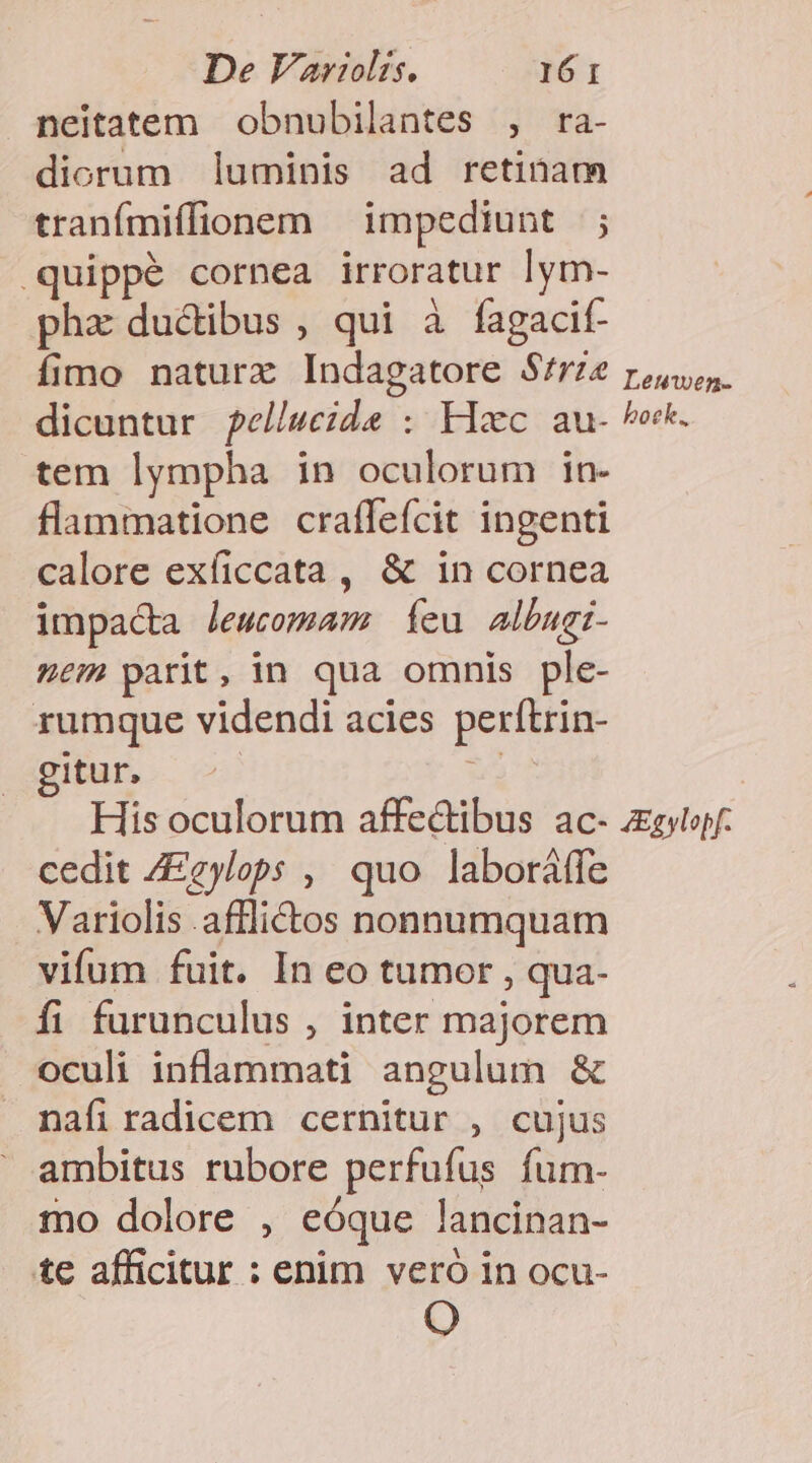 neitatem obnubilantes , ra- diorum luminis ad retinam tranímiffionem — impediunt |; .quippé cornea irroratur Iym- phx ductibus , qui à fagacif- fimo naturx Indagatore S/rze dicuntur ?ellueide : Hxc au- tem lympha in oculorum in- flammatione craffefcit ingenti calore exíiccata , &amp; in cornea impacta lewcomam feu albugi- sem parit, in qua omnis ple- rumque videndi acies perítrin- Itur, ; Leuwen- boek. cedit ZEgylops ,' quo laboráffe Variolis afflictos nonnumquam vifum fuit. In eo tumor , qua- fi furunculus , inter majorem oculi inflammati angulum &amp; nafiradicem cernitur , cujus ambitus rubore perfufus fum- mo dolore , eóque lancinan- te afficitur : enim veró in ocu- O